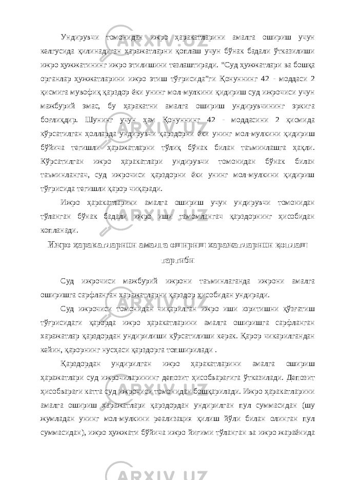 Ундирувчи томонидан ижро ҳаракатларини амалга ошириш учун келгусида қилинадиган ҳаражатларни қоплаш учун бўнак бадали ўтказилиши ижро ҳужжатининг ижро этилишини тезлаштиради. “Суд ҳужжатлари ва бошқа органлар ҳужжатларини ижро этиш тўғрисида”ги Қонуннинг 42 - моддаси 2 қисмига мувофиқ қарздор ёки унинг мол-мулкини қидириш суд ижрочиси учун мажбурий эмас, бу ҳаракатни амалга ошириш ундирувчининг эркига боғлиқдир. Шунинг учун ҳам Қонуннинг 42 - моддасини 2 қисмида кўрсатилган ҳолларда ундирувчи қарздорни ёки унинг мол-мулкини қидириш бўйича тегишли ҳаражатларни тўлиқ бўнак билан таъминлашга ҳақли. Кўрсатилган ижро ҳаракатлари ундирувчи томонидан бўнак билан таъминлангач, суд ижрочиси қарздорни ёки унинг мол-мулкини қидириш тўғрисида тегишли қарор чиқаради. Ижро ҳаракатларини амалга ошириш учун ундирувчи томонидан тўланган бўнак бадали ижро иши тамомлангач қарздорнинг ҳисобидан копланади. Ижро ҳаракатларини амалга ошириш харажатларини қоплаш тартиби Суд ижрочиси мажбурий ижрони таъминлаганда ижрони амалга оширишга сарфланган харажатларни қарздор ҳисобидан ундиради. Суд ижрочиси томонидан чиқарилган ижро иши юритишни қўзғатиш тўғрисидаги қарорда ижро ҳаракатларини амалга оширишга сарфланган харажатлар қарздордан ундирилиши кўрсатилиши керак. Қарор чикарилгандан кейин, қарорнинг нусҳаси қарздорга топширилади . Қарздордан ундирилган ижро ҳаракатларини амалга ошириш ҳаражатлари суд ижрочиларининг депозит ҳисобварағига ўтказилади. Депозит ҳисобварағи катта суд ижрочиси томонидан бошқарилади. Ижро ҳаракатларини амалга ошириш харажатлари қарздордан ундирилган пул суммасидан (шу жумладан унинг мол-мулкини реализация қилиш йўли билан олинган пул суммасидан), ижро ҳужжати бўйича ижро йиғими тўланган ва ижро жараёнида 