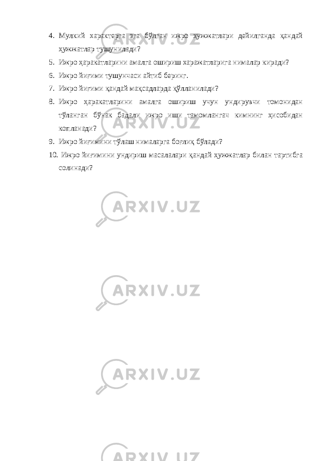 4. Мулкий характерга эга бўлган ижро ҳужжатлари дейилганда қандай ҳужжатлар тушунилади? 5. Ижро ҳаракатларини амалга ошириш харажатларига нималар киради? 6. Ижро йиғими тушунчаси айтиб беринг. 7. Ижро йиғими қандай мақсадларда қўлланилади? 8. Ижро ҳаракатларини амалга ошириш учун ундирувчи томонидан тўланган бўнак бадали ижро иши тамомлангач кимнинг ҳисобидан копланади? 9. Ижро йиғимини тўлаш нималарга боғлиқ бўлади? 10. Ижро йиғимини ундириш масалалари қандай ҳужжатлар билан тартибга солинади? 