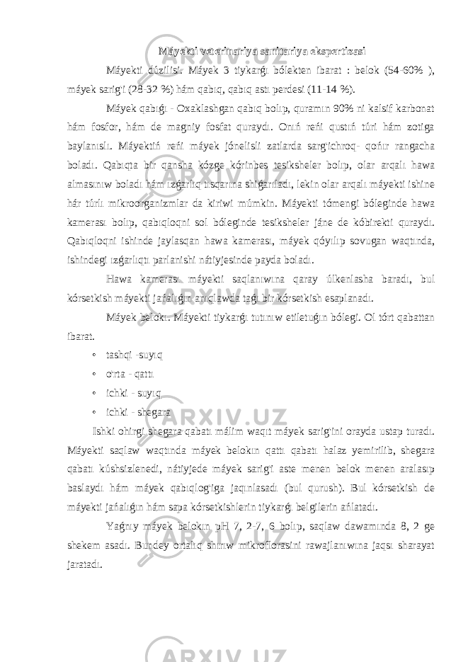 Máyekti veterinariya sanitariya ekspertizasi Máyekti dúzilisi. Máyek 3 tiykarǵı bólekten ibarat : belok (54-60% ), máyek sarig&#39;i (28-32 %) hám qabıq, qabıq astı perdesi (11-14 %). Máyek qabıǵı - Oxaklashgan qabıq bolıp, quramın 90% ni kalsif karbonat hám fosfor, hám de magniy fosfat quraydı. Onıń reńi qustıń túri hám zotiga baylanıslı. Máyektiń reńi máyek jónelisli zatlarda sarg&#39;ichroq- qońır rangacha boladı. Qabıqta bir qansha kózge kórinbes tesiksheler bolıp, olar arqalı hawa almasınıw boladı hám ızǵarlıq tısqarına shiǵarıladı, lekin olar arqalı máyekti ishine hár túrlı mikroorganizmlar da kiriwi múmkin. Máyekti tómengi bóleginde hawa kamerası bolıp, qabıqloqni sol bóleginde tesiksheler jáne de kóbirekti quraydı. Qabıqloqni ishinde jaylasqan hawa kamerası, máyek qóyılıp sovugan waqtında, ishindegi ızǵarlıqtı parlanishi nátiyjesinde payda boladı. Hawa kamerası máyekti saqlanıwına qaray úlkenlasha baradı, bul kórsetkish máyekti jańalıǵın anıqlawda taǵı bir kórsetkish esaplanadı. Máyek belokı. Máyekti tiykarǵı tutınıw etiletuǵın bólegi. Ol tórt qabattan ibarat. • tashqi -suyıq • o&#39;rta - qattı • ichki - suyıq • ichki - shegara Ishki ohirgi shegara qabatı málim waqıt máyek sarig&#39;ini orayda ustap turadı. Máyekti saqlaw waqtında máyek belokın qattı qabatı halaz yemirilib, shegara qabatı kúshsizlenedi, nátiyjede máyek sarig&#39;i aste menen belok menen aralasıp baslaydı hám máyek qabıqlog&#39;iga jaqınlasadı (bul qurush). Bul kórsetkish de máyekti jańalıǵın hám sapa kórsetkishlerin tiykarǵı belgilerin ańlatadı. Yaǵnıy máyek belokın pH 7, 2-7, 6 bolıp, saqlaw dawamında 8, 2 ge shekem asadı. Bundey ortalıq shırıw mikroflorasini rawajlanıwına jaqsı sharayat jaratadı. 