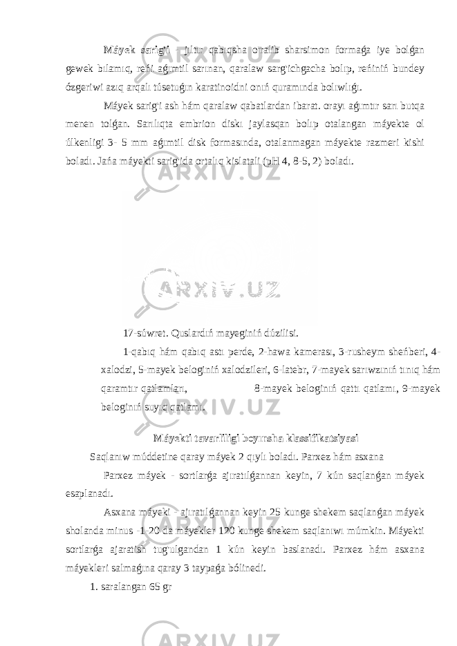  Máyek sarig&#39;i - jıltır qabıqsha o&#39;ralib sharsimon formaǵa iye bolǵan gewek bılamıq, reńi aǵımtil sarınan, qaralaw sarg&#39;ichgacha bolıp, reńiniń bundey ózgeriwi azıq arqalı túsetuǵın karatinoidni onıń quramında bolıwlıǵı. Máyek sarig&#39;i ash hám qaralaw qabatlardan ibarat. orayı aǵımtır sarı butqa menen tolǵan. Sarılıqta embrion diskı jaylasqan bolıp otalangan máyekte ol úlkenligi 3- 5 mm aǵımtil disk formasında, otalanmagan máyekte razmeri kishi boladı. Jańa máyekti sarig&#39;ida ortalıq kislatali (pH 4, 8-5, 2) boladı. 17-súwret. Quslardıń mayeginiń dúzilisi. 1-qabıq hám qabıq astı perde, 2-hawa kamerası, 3-rusheym sheńberi, 4- xalodzi, 5-mayek beloginiń xalodzileri, 6-latebr, 7-mayek sarıwzınıń tınıq hám qaramtır qatlamları, 8-mayek beloginıń qattı qatlamı, 9-mayek beloginıń suyıq qatlamı. Máyekti tavarliligi boyınsha klassifikatsiyasi Saqlanıw múddetine qaray máyek 2 qıylı boladı. Parxez hám asxana Parxez máyek - sortlarǵa ajıratılǵannan keyin, 7 kún saqlanǵan máyek esaplanadı. Asxana máyeki - ajıratılǵannan keyin 25 kunge shekem saqlanǵan máyek sholanda minus -1-20 da máyekler 120 kunge shekem saqlanıwı múmkin. Máyekti sortlarǵa ajaratish tug&#39;ulgandan 1 kún keyin baslanadı. Parxez hám asxana máyekleri salmaǵına qaray 3 taypaǵa bólinedi. 1. saralangan 65 gr 