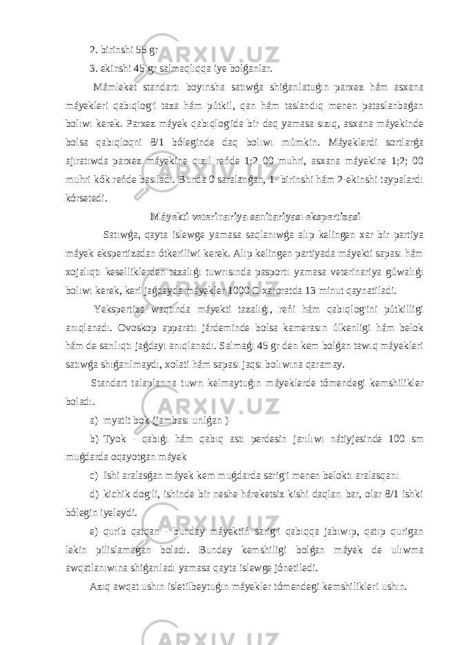  2. birinshi 55 gr 3. ekinshi 45 gr salmaqlıqqa iye bolǵanlar. Mámleket standartı boyınsha satıwǵa shiǵarılatuǵın parxez hám asxana máyekleri qabıqlog&#39;i taza hám pútkil, qan hám taslandıq menen pataslanbaǵan bolıwı kerek. Parxez máyek qabıqlog&#39;ida bir daq yamasa sızıq, asxana máyekinde bolsa qabıqloqni 8/1 bóleginde daq bolıwı múmkin. Máyeklerdi sortlarǵa ajıratıwda parxez máyekine qızıl reńde 1;2 00 muhri, asxana máyekine 1;2; 00 muhri kók reńde basıladı. Bunda 0 saralanǵan, 1- birinshi hám 2-ekinshi taypalardı kórsetedi. Máyekti veterinariya sanitariyası ekspertizasi Satıwǵa, qayta islewge yamasa saqlanıwǵa alıp kelingen xar bir partiya máyek ekspertizadan ótkeriliwi kerek. Alıp kelingen partiyada máyekti sapası hám xojalıqtı keselliklerden tazalıǵı tuwrısında pasportı yamasa veterinariya gúwalıǵı bolıwı kerek, keri jaǵdayda máyekler 1000 C xaroratda 13 minut qaynatiladi. Yekspertiza waqtında máyekti tazalıǵı, reńi hám qabıqlog&#39;ini pútkilligi anıqlanadı. Ovoskop apparatı járdeminde bolsa kamerasın úlkenligi hám belok hám de sarılıqtı jaǵdayı anıqlanadı. Salmaǵı 45 gr den kem bolǵan tawıq máyekleri satıwǵa shıǵarılmaydı, xolati hám sapası jaqsı bolıwına qaramay. Standart talaplarına tuwrı kelmaytuǵın máyeklerde tómendegi kemshilikler boladı. a) myatit bok (jambası urılǵan ) b) Tyok - qabıǵı hám qabıq astı perdesin jarılıwı nátiyjesinde 100 sm muǵdarda oqayotgan máyek c) Ishi aralasǵan máyek kem muǵdarda sarig&#39;i menen beloktı aralasqanı d) kichik dog&#39;li, ishinde bir neshe háreketsiz kishi daqları bar, olar 8/1 ishki bólegin iyeleydi. e) qurib qatqan - bunday máyektiń sarig&#39;i qabıqqa jabıwıp, qatıp qurigan lekin pilislamagan boladı. Bundey kemshiligi bolǵan máyek de ulıwma awqatlanıwına shiǵarıladı yamasa qayta islewge jónetiledi. Azıq awqat ushın isletilbeytuǵın máyekler tómendegi kemshilikleri ushın. 