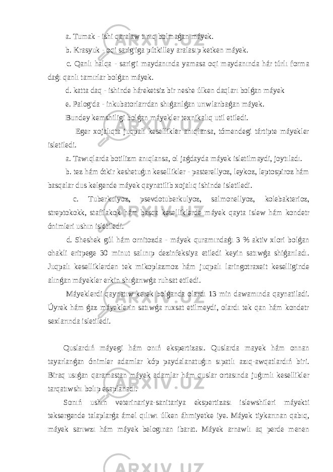  a. Tumak - ishi qaralaw tınıq bolmaǵan máyek. b. Krasyuk - oqi sarig&#39;iga pútkilley aralasıp ketken máyek. c. Qanlı halqa - sarig&#39;i maydanında yamasa oqi maydanında hár túrlı forma daǵı qanlı tamırlar bolǵan máyek. d. katta daq - ishinde háreketsiz bir neshe úlken daqları bolǵan máyek e. Palog&#39;da - inkubatorlarrdan shıǵarılǵan urıwlanbaǵan máyek. Bundey kemshiligi bolǵan máyekler texnikalıq util etiledi. Eger xojalıqta juqpalı kesellikler anıqlansa, tómendegi tártipte máyekler isletiledi. a. Tawıqlarda botilizm anıqlansa, ol jaǵdayda máyek isletilmaydi, joytıladı. b. tez hám ótkir keshetuǵın kesellikler - pasterellyoz, leykoz, leptospiroz hám basqalar dus kelgende máyek qaynatilib xojalıq ishinde isletiledi. c. Tuberkulyoz, psevdotuberkulyoz, salmonellyoz, kolebakterioz, streptokokk, stafilakok hám basqa keselliklerde máyek qayta islew hám kondetr ónimleri ushın isletiledi. d. Sheshek gúl hám ornitozda - máyek quramındaǵı 3 % aktiv xlori bolǵan ohakli eritpege 30 minut salınıp dezinfeksiya etiledi keyin satıwǵa shiǵarıladı. Juqpalı keselliklerden tek mikoplazmoz hám juqpalı laringotraxeit keselliginde alınǵan máyekler erkin shıǵarıwǵa ruhsat etiledi. Máyeklerdi qaynatıw kerek bolǵanda olardı 13 min dawamında qaynatiladi. Úyrek hám ǵaz máyeklerin satıwǵa ruxsat etilmeydi, olardı tek qan hám kondetr sexlarında isletiledi. Quslardıń máyegi hám onıń ekspertizası. Quslarda mayek hám onnan tayarlanǵan ónimler adamlar kóp paydalanatuǵın sıpatlı azıq-awqatlardıń biri. Biraq usıǵan qaramastan máyek adamlar hám quslar ortasında juǵımlı kesellikler tarqatıwshı bolıp esaplanadı. Sonıń ushın veterinariya-sanitariya ekspertizası islewshileri máyekti teksergende talaplarǵa ámel qılıwı úlken áhmiyetke iye. Máyek tiykarınan qabıq, máyek sarıwzı hám máyek belogınan ibarat. Máyek arnawlı aq perde menen 