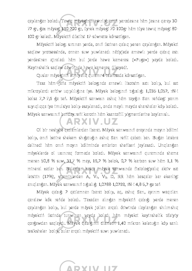 qaplanǵan boladı. Tawıq máyeginiń awırlıǵı onıń parodasına hám jasına qarap 30- 72 gr, ǵaz máyegi 160-200 gr, úyrek máyegi 70-100gr hám túye tawıq máyegi 80- 100 gr keledi. Máyektiń dúzilisi 17-súwrette kórsetilgen. Máyektiń belogı sırtınan perde, onıń ústinen qabıq penen qaplanǵan. Máyekti saqlaw protsessinde, onnan suw puwlanadı nátiyjede arnawlı perde qabıq astı perdesinen ajıraladı hám bul jerde hawa kamerası («Puga») payda boladı. Keyinshelik saqlaw dáwirinde hawa kamerası úlkeyedi. Quslar máyeginiń ximiyalıq quramı 4-tablitsada kórsetilgen. Taza hám jańa máyektiń belogında arnawlı lizotsim zatı bolıp, bul zat mikroplardı eritiw uqıplılıǵına iye. Máyek belogınıń tıǵızlıǵı 1,035-1,052, rN-i bolsa 7,2-7,6 ǵa teń. Máyektiń sarıwzın ashıq hám toyǵın Sarı reńdegi yarım suyıqlıqqa iye imulsiya bolıp esaplanadı, onda maylı mayda sharshalar kóp boladı. Máyek sarıwzınıń bunday reńi karotin hám ksantofill pigmentlerine baylanıslı. Ol bir neshshe qatlamlardan ibarat. Máyek sarıwzınıń orayında moyın bólimi bolıp, onıń betine shekem shıǵatuǵın ashıq Sarı reńli qabatı bar. Buǵan latebra delinedi hám onıń moyın bóliminde embrion sheńberi jaylasadı. Urıqlanǵan máyeklerde ol uzınıraq formada boladı. Máyek sarıwzınıń quramında shama menen 50,8 % suw, 31,7 % may, 16,2 % belok, 0,2 % karbon suw hám 1,1 % mineral zatlar bar. Bulardan basqa máyek sarıwzında fiziologiyalıq aktiv zat letsitin (12%), vitaminlerden A, V 1 , V 2 , D, RR hám basqalar bar ekenligi anıqlanǵan. Máyek sarıwzınıń tıǵızlıǵı 1,0288-1,0299, rN-i 4,8-5,2 ge teń Máyek qabıǵı 2 qatlamnan ibarat bolıp, aq, ashıq Sarı, ayırım waqıtları qaralaw kók reńde boladı. Tazadan alınǵan máyektiń qabıǵı perde menen qaplanǵan bolıp, bul perde máyek jolları arqalı ótiwinde ılaylanǵan shılımshıq máyektiń ústinde turıwınan payda boladı hám máyekti keyinshelik tábiyiy qorǵawdan saqlaydı. Máyek qabıǵınıń diametri 1,40 mikron keletuǵın kóp sanlı tesiksheler bolıp, bular arqalı máyektiń suwı puwlanadı. 