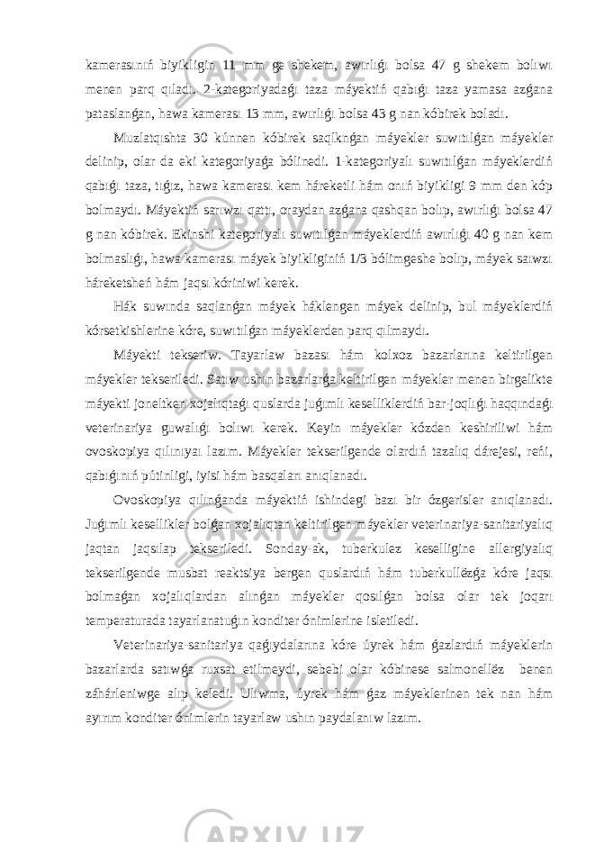 kamerasınıń biyikligin 11 mm ge shekem, awırlıǵı bolsa 47 g shekem bolıwı menen parq qıladı. 2-kategoriyadaǵı taza máyektiń qabıǵı taza yamasa azǵana pataslanǵan, hawa kamerası 13 mm, awırlıǵı bolsa 43 g nan kóbirek boladı. Muzlatqıshta 30 kúnnen kóbirek saqlknǵan máyekler suwıtılǵan máyekler delinip, olar da eki kategoriyaǵa bólinedi. 1-kategoriyalı suwıtılǵan máyeklerdiń qabıǵı taza, tıǵız, hawa kamerası kem háreketli hám onıń biyikligi 9 mm den kóp bolmaydı. Máyektiń sarıwzı qattı, oraydan azǵana qashqan bolıp, awırlıǵı bolsa 47 g nan kóbirek. Ekinshi kategoriyalı suwıtılǵan máyeklerdiń awırlıǵı 40 g nan kem bolmaslıǵı, hawa kamerası máyek biyikliginiń 1/3 bólimgeshe bolıp, máyek saıwzı háreketsheń hám jaqsı kóriniwi kerek. Hák suwında saqlanǵan máyek háklengen máyek delinip, bul máyeklerdiń kórsetkishlerine kóre, suwıtılǵan máyeklerden parq qılmaydı. Máyekti tekseriw. Tayarlaw bazası hám kolxoz bazarlarına keltirilgen máyekler tekseriledi. Satıw ushın bazarlarǵa keltirilgen máyekler menen birgelikte máyekti joneltken xojalıqtaǵı quslarda juǵımlı keselliklerdiń bar-joqlıǵı haqqındaǵı veterinariya guwalıǵı bolıwı kerek. Keyin máyekler kózden keshiriliwi hám ovoskopiya qılınıyaı lazım. Máyekler tekserilgende olardıń tazalıq dárejesi, reńi, qabıǵınıń pútinligi, iyisi hám basqaları anıqlanadı. Ovoskopiya qılınǵanda máyektiń ishindegi bazı bir ózgerisler anıqlanadı. Juǵımlı kesellikler bolǵan xojalıqtan keltirilgen máyekler veterinariya-sanitariyalıq jaqtan jaqsılap tekseriledi. Sonday-ak, tuberkulez keselligine allergiyalıq tekserilgende musbat reaktsiya bergen quslardıń hám tuberkullёzǵa kóre jaqsı bolmaǵan xojalıqlardan alınǵan máyekler qosılǵan bolsa olar tek joqarı temperaturada tayarlanatuǵın konditer ónimlerine isletiledi. Veterinariya-sanitariya qaǵıydalarına kóre úyrek hám ǵazlardıń máyeklerin bazarlarda satıwǵa ruxsat etilmeydi, sebebi olar kóbinese salmonellёz benen záhárleniwge alıp keledi. Ulıwma, úyrek hám ǵaz máyeklerinen tek nan hám ayırım konditer ónimlerin tayarlaw ushın paydalanıw lazım. 