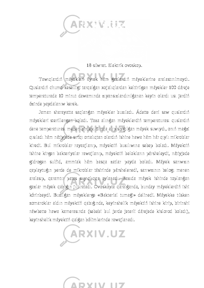 18-súwret. Elektrik ovoskop. Tawıqlardıń máyekleri úyrek hám ǵazlardıń máyeklerine aralastırılmaydı. Quslardıń chumo keselligi tarqalǵan xojalıqlardan keltirilgen máyekler 100 dáreje temperaturada 10 minut dawamında zıyansızlandırılǵanan keyin olardı usı jerdiń ózinde paydalanıw kerek. Jaman sharayatta saqlanǵan máyekler buzıladı. Ádette deni saw quslardıń máyekleri sterillengen boladı. Taza alınǵan máyeklerdiń temperaturası quslardıń dene temperaturası menen birdey. Sırtqa alıp shıǵılǵan máyek suwıydı, onıń maǵzi qısıladı hám nátiyjede sırtqı ortalıqtan olardıń ishine hawa hám hár qıylı mikroblar kiredi. Bul mikroblar rayaajlanıp, máyektiń buzılıwına sebep boladı. Máyektiń ishine kirgen bakteriyalar rawajlanıp, máyektiń belokların pársheleydi, nátiyjede gidrogen sulfid, ammiak hám basqa zatlar payda boladı. Máyek sarıwzın qaplaytuǵın perde de mikroblar tásirinde párshelenedi, sarıwzının belogı menen aralasıp, qaramtır patas suyıqlıqqa aylanadı. Bazıda máyek ishinde toplanǵan gazlar máyek qabıǵın jıltıratadı. Ovoskopta qaralǵanda, bunday máyeklerdiń ishi kórinbeydi. Buzılǵan máyeklerge «Bakterial tumaǵi» delinedi. Máyekke túsken zomaroklar aldın máyektiń qabıǵında, keyinshelik máyektiń ishine kirip, birinshi náwbette hawa kamerasında (sebebi bul jerde jeterli dárejede kislorod boladı), keyinshelik máyektiń qalǵan bólimlerinde rawajlanadı. 