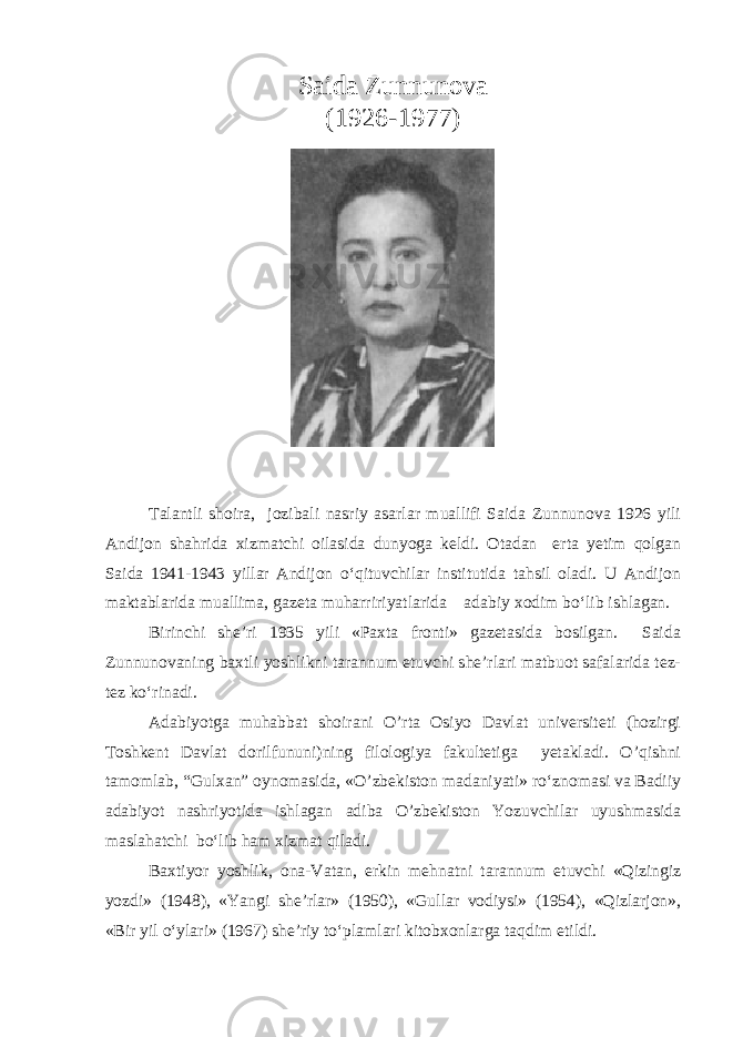 Saida Zunnunova (1926-1977) Talantli shoira, jozibali nasriy asarlar muallifi Saida Zunnunova 1926 yili Andijon shahrida xizmatchi oilasida dunyoga keldi. Otadan erta yetim qolgan Saida 1941-1943 yillar Andijon o‘qituvchilar institutida tahsil oladi. U Andijon maktablarida muallima, gazeta muharririyatlarida adabiy xodim bo‘lib ishlagan. Birinchi she’ri 1935 yili «Paxta fronti» gazetasida bosilgan. Saida Zunnunovaning baxtli yoshlikni tarannum etuvchi she’rlari matbuot safalarida tez- tez ko‘rinadi. Adabiyotga muhabbat shoirani O’rta Osiyo Davlat universiteti (hozirgi Toshkent Davlat dorilfununi)ning filologiya fakultetiga yetakladi. O’qishni tamomlab, “Gulxan” oynomasida, «O’zbekiston madaniyati» ro‘znomasi va Badiiy adabiyot nashriyotida ishlagan adiba O’zbekiston Yozuvchilar uyushmasida maslahatchi bo‘lib ham xizmat qiladi. Baxtiyor yoshlik, ona-Vatan, erkin mehnatni tarannum etuvchi «Qizingiz yozdi» (1948), «Yangi she’rlar» (1950), «Gullar vodiysi» (1954), «Qizlarjon», «Bir yil o‘ylari» (1967) she’riy to‘plamlari kitobxonlarga taqdim etildi. 