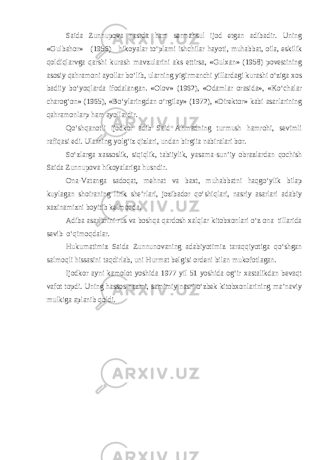 Saida Zunnupova nasrda ham sermahsul ijod etgan adibadir. Uning «Gulbahor» (1956) hikoyalar to‘plami ishchilar hayoti, muhabbat, oila, eskilik qoldiqlarvga qarshi kurash mavzularini aks ettirsa, «Gulxan» (1958) povestining asosiy qahramoni ayollar bo‘lib, ularning yigirmanchi yillardagi kurashi o‘ziga xos badiiy bo‘yoqlarda ifodalangan. «Olov» (1962), «Odamlar orasida», «Ko‘chalar charog‘on» (1965), «Bo‘ylaringdan o‘rgilay» (1972), «Direktor» kabi asarlarining qahramonlarp ham ayollardir. Qo‘shqanotli ijodkor adib Said Ahmadning turmush hamrohi, sevimli rafiqasi edi. Ularning yolg‘iz qizlari, undan birgiia nabiralari bor. So‘zlarga xassoslik, siqiqlik, tabiiylik, yasama-sun’iy obrazlardan qochish Saida Zunnupova hikoyalariga husndir. Ona-Vatanga sadoqat, mehnat va baxt, muhabbatni haqgo‘ylik bilap kuylagan shoiraning lirik she’rlari, jozibador qo‘shiqlari, nasriy asarlari adabiy xazinamizni boyitib kelmoqda. Adiba asarlarini rus va boshqa qardosh xalqlar kitobxonlari o‘z ona tillarida sevib o‘qimoqdalar. Hukumatimiz Saida Zunnunovaning adabiyotimiz taraqqiyotiga qo‘shgan salmoqli hissasini taqdirlab, uni Hurmat belgisi ordeni bilan mukofotlagan. Ijodkor ayni kamolot yoshida 1977 yil 51 yoshida og‘ir xastalikdan bevaqt vafot topdi. Uning hassos nazmi, samimiy nasri o‘zbek kitobxonlarining ma’naviy mulkiga aplanib qoldi. 