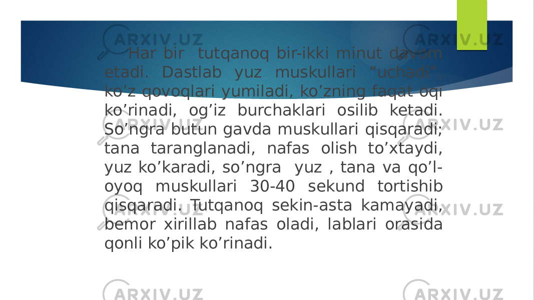  Har bir tutqanoq bir-ikki minut davom etadi. Dastlab yuz muskullari “uchadi”, ko’z qovoqlari yumiladi, ko’zning faqat oqi ko’rinadi, og’iz burchaklari osilib ketadi. So’ngra butun gavda muskullari qisqaradi; tana taranglanadi, nafas olish to’xtaydi, yuz ko’karadi, so’ngra yuz , tana va qo’l- oyoq muskullari 30-40 sekund tortishib qisqaradi. Tutqanoq sekin-asta kamayadi, bemor xirillab nafas oladi, lablari orasida qonli ko’pik ko’rinadi. 