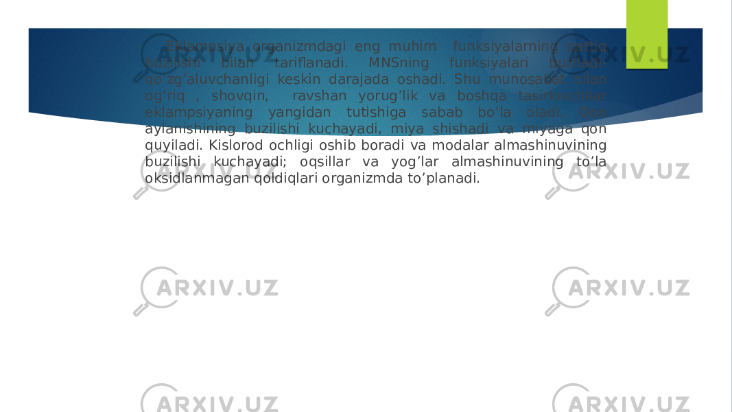  Eklampsiya organizmdagi eng muhim funksiyalarning qattiq buzilishi bilan tariflanadi. MNSning funksiyalari buziladi- qo’zg’aluvchanligi keskin darajada oshadi. Shu munosabat bilan og’riq , shovqin, ravshan yorug’lik va boshqa tasirlovchilar eklampsiyaning yangidan tutishiga sabab bo’la oladi. Qon aylanishining buzilishi kuchayadi, miya shishadi va miyaga qon quyiladi. Kislorod ochligi oshib boradi va modalar almashinuvining buzilishi kuchayadi; oqsillar va yog’lar almashinuvining to’la oksidlanmagan qoldiqlari organizmda to’planadi. 