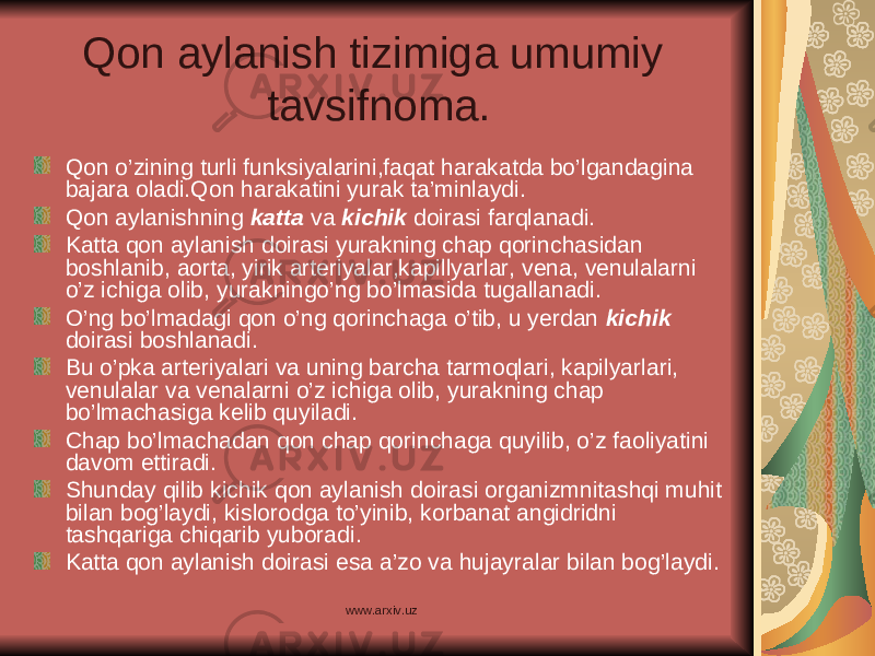 Qon aylanish tizimiga umumiy tavsifnoma. Qon o’zining turli funksiyalarini,faqat harakatda bo’lgandagina bajara oladi.Qon harakatini yurak ta’minlaydi. Qon aylanishning katta va kichik doirasi farqlanadi. Katta qon aylanish doirasi yurakning chap qorinchasidan boshlanib, aorta, yirik arteriyalar,kapillyarlar, vena, venulalarni o’z ichiga olib, yurakningo’ng bo’lmasida tugallanadi. O’ng bo’lmadagi qon o’ng qorinchaga o’tib, u yerdan kichik doirasi boshlanadi. Bu o’pka arteriyalari va uning barcha tarmoqlari, kapilyarlari, venulalar va venalarni o’z ichiga olib, yurakning chap bo’lmachasiga kelib quyiladi. Chap bo’lmachadan qon chap qorinchaga quyilib, o’z faoliyatini davom ettiradi. Shunday qilib kichik qon aylanish doirasi organizmnitashqi muhit bilan bog’laydi, kislorodga to’yinib, korbanat angidridni tashqariga chiqarib yuboradi. Katta qon aylanish doirasi esa a’zo va hujayralar bilan bog’laydi. www.arxiv.uz 