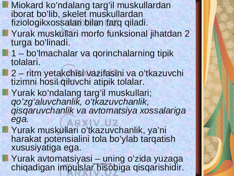 Miokard ko’ndalang targ’il muskullardan iborat bo’lib, skelet muskullardan fiziologikxossalari bilan farq qiladi. Yurak muskullari morfo funksional jihatdan 2 turga bo’linadi. 1 – bo’lmachalar va qorinchalarning tipik tolalari. 2 – ritm yetakchisi vazifasini va o’tkazuvchi tizimni hosil qiluvchi atipik tolalar. Yurak ko’ndalang targ’il muskullari; qo’zg’aluvchanlik, o’tkazuvchanlik, qisqaruvchanlik va avtomatsiya xossalariga ega. Yurak muskullari o’tkazuvchanlik, ya’ni harakat potensialini tola bo’ylab tarqatish xususiyatiga ega. Yurak avtomatsiyasi – uning o’zida yuzaga chiqadigan impulslar hisobiga qisqarishidir. www.arxiv.uz 