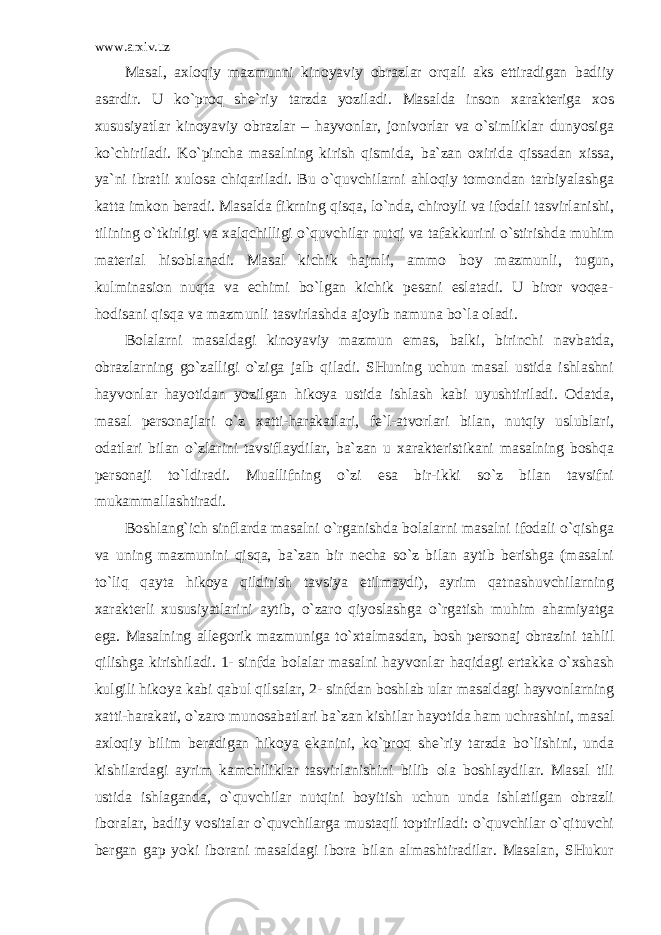 www.arxiv.uz Masal, axloqiy mazmunni kinoyaviy obrazlar orqali aks ettiradigan badiiy asardir. U ko`proq she`riy tarzda yoziladi. Masalda inson xarakteriga xos xususiyatlar kinoyaviy obrazlar – hayvonlar, jonivorlar va o`simliklar dunyosiga ko`chiriladi. Ko`pincha masalning kirish qismida, ba`zan oxirida qissadan xissa, ya`ni ibratli xulosa chiqariladi. Bu o`quvchilarni ahloqiy tomondan tarbiyalashga katta imkon beradi. Masalda fikrning qisqa, lo`nda, chiroyli va ifodali tasvirlanishi, tilining o`tkirligi va xalqchilligi o`quvchilar nutqi va tafakkurini o`stirishda muhim material hisoblanadi. Masal kichik hajmli, ammo boy mazmunli, tugun, kulminasion nuqta va echimi bo`lgan kichik pesani eslatadi. U biror voqea- hodisani qisqa va mazmunli tasvirlashda ajoyib namuna bo`la oladi. Bolalarni masaldagi kinoyaviy mazmun emas, balki, birinchi navbatda, obrazlarning go`zalligi o`ziga jalb qiladi. SHuning uchun masal ustida ishlashni hayvonlar hayotidan yozilgan hikoya ustida ishlash kabi uyushtiriladi. Odatda, masal personajlari o`z xatti-harakatlari, fe`l-atvorlari bilan, nutqiy uslublari, odatlari bilan o`zlarini tavsiflaydilar, ba`zan u xarakteristikani masalning boshqa personaji to`ldiradi. Muallifning o`zi esa bir-ikki so`z bilan tavsifni mukammallashtiradi. Boshlang`ich sinflarda masalni o`rganishda bolalarni masalni ifodali o`qishga va uning mazmunini qisqa, ba`zan bir necha so`z bilan aytib berishga (masalni to`liq qayta hikoya qildirish tavsiya etilmaydi), ayrim qatnashuvchilarning xarakterli xususiyatlarini aytib, o`zaro qiyoslashga o`rgatish muhim ahamiyatga ega. Masalning allegorik mazmuniga to`xtalmasdan, bosh personaj obrazini tahlil qilishga kirishiladi. 1- sinfda bolalar masalni hayvonlar haqidagi ertakka o`xshash kulgili hikoya kabi qabul qilsalar, 2- sinfdan boshlab ular masaldagi hayvonlarning xatti-harakati, o`zaro munosabatlari ba`zan kishilar hayotida ham uchrashini, masal axloqiy bilim beradigan hikoya ekanini, ko`proq she`riy tarzda bo`lishini, unda kishilardagi ayrim kamchiliklar tasvirlanishini bilib ola boshlaydilar. Masal tili ustida ishlaganda, o`quvchilar nutqini boyitish uchun unda ishlatilgan obrazli iboralar, badiiy vositalar o`quvchilarga mustaqil toptiriladi: o`quvchilar o`qituvchi bergan gap yoki iborani masaldagi ibora bilan almashtiradilar. Masalan, SHukur 