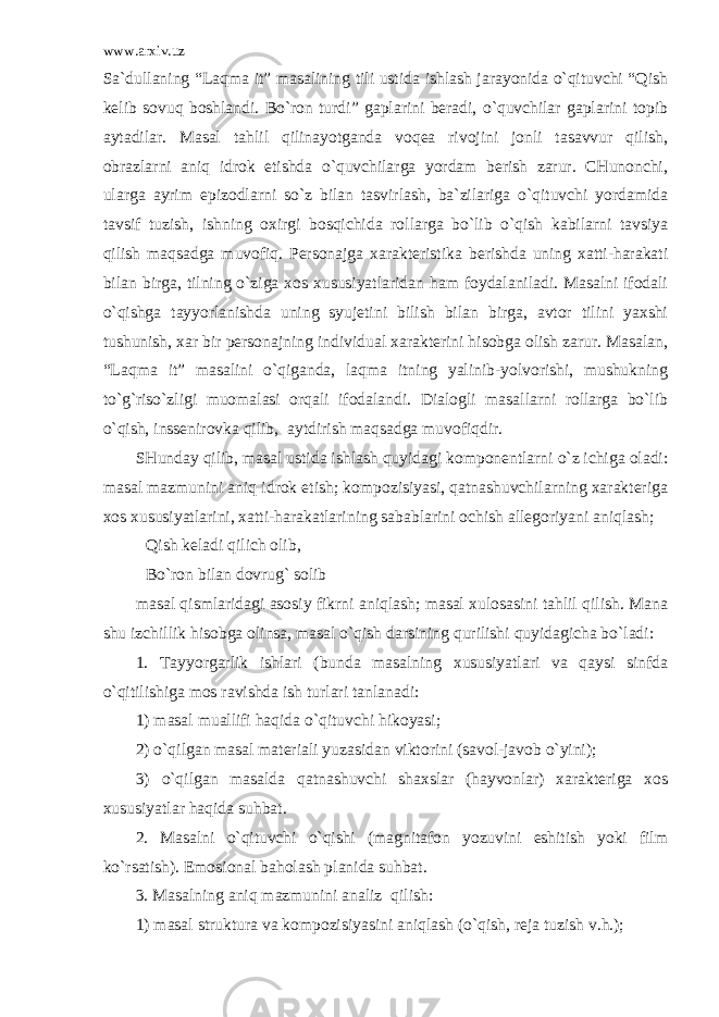 www.arxiv.uz Sa`dullaning “Laqma it” masalining tili ustida ishlash jarayonida o`qituvchi “Qish kelib sovuq boshlandi. Bo`ron turdi” gaplarini beradi, o`quvchilar gaplarini topib aytadilar. Masal tahlil qilinayotganda voqea rivojini jonli tasavvur qilish, obrazlarni aniq idrok etishda o`quvchilarga yordam berish zarur. CHunonchi, ularga ayrim epizodlarni so`z bilan tasvirlash, ba`zilariga o`qituvchi yordamida tavsif tuzish, ishning oxirgi bosqichida rollarga bo`lib o`qish kabilarni tavsiya qilish maqsadga muvofiq. Personajga xarakteristika berishda uning xatti-harakati bilan birga, tilning o`ziga xos xususiyatlaridan ham foydalaniladi. Masalni ifodali o`qishga tayyorlanishda uning syujetini bilish bilan birga, avtor tilini yaxshi tushunish, xar bir personajning individual xarakterini hisobga olish zarur. Masalan, “Laqma it” masalini o`qiganda, laqma itning yalinib-yolvorishi, mushukning to`g`riso`zligi muomalasi orqali ifodalandi. Dialogli masallarni rollarga bo`lib o`qish, inssenirovka qilib, aytdirish maqsadga muvofiqdir. SHunday qilib, masal ustida ishlash quyidagi komponentlarni o`z ichiga oladi: masal mazmunini aniq idrok etish; kompozisiyasi, qatnashuvchilarning xarakteriga xos xususiyatlarini, xatti-harakatlarining sabablarini ochish allegoriyani aniqlash; Qish keladi qilich olib, Bo`ron bilan dovrug` solib masal qismlaridagi asosiy fikrni aniqlash; masal xulosasini tahlil qilish. Mana shu izchillik hisobga olinsa, masal o`qish darsining qurilishi quyidagicha bo`ladi: 1. Tayyorgarlik ishlari (bunda masalning xususiyatlari va qaysi sinfda o`qitilishiga mos ravishda ish turlari tanlanadi: 1) masal muallifi haqida o`qituvchi hikoyasi; 2) o`qilgan masal materiali yuzasidan viktorini (savol-javob o`yini); 3) o`qilgan masalda qatnashuvchi shaxslar (hayvonlar) xarakteriga xos xususiyatlar haqida suhbat. 2. Masalni o`qituvchi o`qishi (magnitafon yozuvini eshitish yoki film ko`rsatish). Emosional baholash planida suhbat. 3. Masalning aniq mazmunini analiz qilish: 1) masal struktura va kompozisiyasini aniqlash (o`qish, reja tuzish v.h.); 