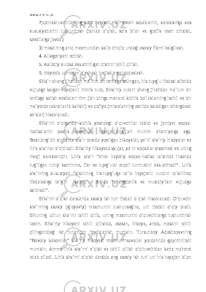 www.arxiv.uz 2)qatnashuvchilarning xatti-harakati, fe`l-atvori sabablarini, xarakteriga xos xususiyatlarini tushuntirish (tanlab o`qish, so`z bilan va grafik rasm chizish, savollarga javob); 3) masalning aniq mazmunidan kelib chiqib undagi asosiy fikrni belgilash. 4. Allegoriyani ochish. 5. Axloqiy xulosa aks ettirilgan qismni tahlil qilish. 6. Hayotda uchragan o`xshash hodisalarga taqqoslash. SHe`r-ohang jihatidan ma`lum bir tartibga solingan, his-tuyg`u ifodasi sifatida vujudga kelgan hayajonli ritmik nutq. SHe`riy nutqni ohang jihatidan ma`lum bir tartibga solish vositalari ritm (bir-biriga monand kichik bo`laklarning izchil va bir me`yorda takrorlanib kelishi) va qofiya (misralarning oxirida keladigan ohangdosh so`zlar) hisoblanadi. SHe`rni o`qiganda kichik yoshdagi o`quvchilar tabiat va jamiyat voqea- hodisalarini poetik tasviridan hayajonlanishlari muhim ahamiyatga ega. Boshlang`ich sinflarda she`r tarzida yozilgan hikoyalar, ya`ni she`riy hikoyalar va lirik she`rlar o`qitiladi. SHe`riy hikoyada syujet, ya`ni voqealar sistemasi va uning rivoji xarakterlidir. Lirik she`r “biror hayotiy voqea-hodisa ta`sirida insonda tug`ilgan ruhiy kechinma, fikr va tuyg`ular orqali turmushni aks ettiradi”. Lirik she`rning xususiyati “kishining his-tuyg`uga to`la hayajonli nutqini ta`sirliroq ifodalashga to`g`ri keladi”. Bunda “ohangdorlik va musiqiylikni vujudga keltiradi”. SHe`rni o`qish darslarida asosiy ish turi ifodali o`qish hisoblanadi. O`quvchi she`rning asosiy (g`oyaviy) mazmunini tushunsagina, uni ifodali o`qiy oladi. SHuning uchun she`rni tahlil qilib, uning mazmunini o`quvchilarga tushuntirish lozim. SHe`riy hikoyani tahlil qilishda, asosan, hikoya, ertak, masalni tahlil qilinganidagi ish turlaridan foydalanish mumkin. Tursunboy Adashboevning “Navoiy bobomlar” she`riy hikoyasi mazmuni savollar yordamida gapirtirilishi mumkin. Ammo lirik she`rni o`qish va tahlil qilish o`qituvchidan katta mahorat talab qiladi. Lirik she`rni o`qish darsida eng asosiy ish turi uni his-hayajon bilan 