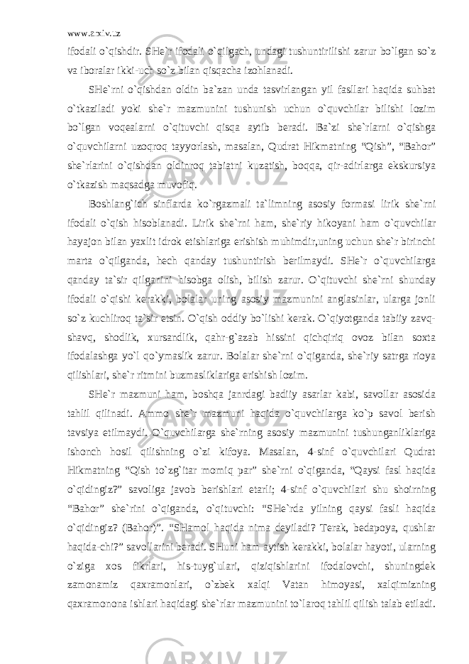 www.arxiv.uz ifodali o`qishdir. SHe`r ifodali o`qilgach, undagi tushuntirilishi zarur bo`lgan so`z va iboralar ikki-uch so`z bilan qisqacha izohlanadi. SHe`rni o`qishdan oldin ba`zan unda tasvirlangan yil fasllari haqida suhbat o`tkaziladi yoki she`r mazmunini tushunish uchun o`quvchilar bilishi lozim bo`lgan voqealarni o`qituvchi qisqa aytib beradi. Ba`zi she`rlarni o`qishga o`quvchilarni uzoqroq tayyorlash, masalan, Qudrat Hikmatning “Qish”, “Bahor” she`rlarini o`qishdan oldinroq tabiatni kuzatish, boqqa, qir-adirlarga ekskursiya o`tkazish maqsadga muvofiq. Boshlang`ich sinflarda ko`rgazmali ta`limning asosiy formasi lirik she`rni ifodali o`qish hisoblanadi. Lirik she`rni ham, she`riy hikoyani ham o`quvchilar hayajon bilan yaxlit idrok etishlariga erishish muhimdir,uning uchun she`r birinchi marta o`qilganda, hech qanday tushuntirish berilmaydi. SHe`r o`quvchilarga qanday ta`sir qilganini hisobga olish, bilish zarur. O`qituvchi she`rni shunday ifodali o`qishi kerakki, bolalar uning asosiy mazmunini anglasinlar, ularga jonli so`z kuchliroq ta`sir etsin. O`qish oddiy bo`lishi kerak. O`qiyotganda tabiiy zavq- shavq, shodlik, xursandlik, qahr-g`azab hissini qichqiriq ovoz bilan soxta ifodalashga yo`l qo`ymaslik zarur. Bolalar she`rni o`qiganda, she`riy satrga rioya qilishlari, she`r ritmini buzmasliklariga erishish lozim. SHe`r mazmuni ham, boshqa janrdagi badiiy asarlar kabi, savollar asosida tahlil qilinadi. Ammo she`r mazmuni haqida o`quvchilarga ko`p savol berish tavsiya etilmaydi. O`quvchilarga she`rning asosiy mazmunini tushunganliklariga ishonch hosil qilishning o`zi kifoya. Masalan, 4-sinf o`quvchilari Qudrat Hikmatning “Qish to`zg`itar momiq par” she`rni o`qiganda, “Qaysi fasl haqida o`qidingiz?” savoliga javob berishlari etarli; 4-sinf o`quvchilari shu shoirning “Bahor” she`rini o`qiganda, o`qituvchi: “SHe`rda yilning qaysi fasli haqida o`qidingiz? (Bahor)”. “SHamol haqida nima deyiladi? Terak, bedapoya, qushlar haqida-chi?” savollarini beradi. SHuni ham aytish kerakki, bolalar hayoti, ularning o`ziga xos fikrlari, his-tuyg`ulari, qiziqishlarini ifodalovchi, shuningdek zamonamiz qaxramonlari, o`zbek xalqi Vatan himoyasi, xalqimizning qaxramonona ishlari haqidagi she`rlar mazmunini to`laroq tahlil qilish talab etiladi. 