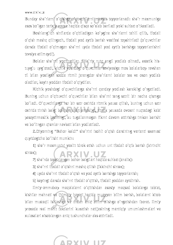 www.arxiv.uz Bunday she`rlarni o`qishga o`quvchilarni maxsus tayyorlanadi: she`r mazmuniga asos bo`lgan tarixiy voqea haqida qisqa so`zlab beriladi yoki suhbat o`tkaziladi. Boshlang`ich sinflarda o`qitiladigan ko`pgina she`rlarni tahlil qilib, ifodali o`qish mashq qilingach, ifodali yod aytib berish vazifasi topshiriladi (o`quvchilar darsda ifodali o`qimagan she`rni uyda ifodali yod aytib berishga tayyorlanishni tavsiya etilmaydi). Bolalar she`rni yoqtiradilar. SHe`riy nutq engil yodlab olinadi, estetik his- tuyg`u uyg`otadi, kichik yoshdagi o`quvchilar saviyasiga mos bolalarbop ravshan til bilan yozilgan sodda ritmli jarangdor she`rlarni bolalar tez va oson yodlab oladilar, keyin yoddan ifodali o`qiydilar. Kichik yoshdagi o`quvchilarga she`rni qanday yodlash kerakligi o`rgatiladi. Buning uchun o`qituvchi o`quvchilar bilan she`rni teng satrli bir necha qismga bo`ladi. O`quvchilarga har bir satr oxirida ritmik pauza qilish, buning uchun satr oxirida tinish belgi bo`lishi shart emasligi, ritmik pauzada ovozni nuqtadagi kabi pasaytirmaslik lozimligi, bu tugallanmagan fikrni davom ettirishga imkon berishi va bo`lingan qismlar navbati bilan yodlatiladi. Z.Diyorning “Bahor keldi” she`rini izohli o`qish darsining varianti sxemasi quyidagicha bo`lishi mumkin: 1) she`r mazmunini yaxlit idrok etish uchun uni ifodali o`qib berish (birinchi sintez); 2) she`rda tasvirlangan bahor belgilari haqida suhbat (analiz): 3) she`rni ifodali o`qishni mashq qilish (ikkinchi sintez); 4) uyda she`rni ifodali o`qish va yod aytib berishga tayyorlanish; 5) keyingi darsda she`rni ifodali o`qitish, ifodali yoddan aytdirish. Ilmiy-ommabop maqolalarni o`qitishdan asosiy maqsad bolalarga tabiat, kishilar mehnati va ijtimoiy hayoti haqida muayyan bilim berish, bolalarni kitob bilan mustaqil ishlashga va undan aniq bilim olishga o`rgatishdan iborat. Ilmiy prozada real muhit faktlarini kuzatish natijasining mantiqiy umumlashmalari va xulosalari xisoblangan aniq tushunchalar aks ettiriladi. 