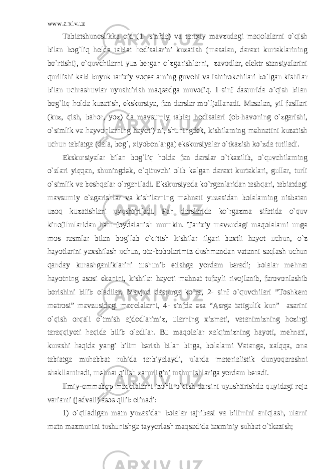 www.arxiv.uz Tabiatshunoslikka oid (1- sinfda) va tarixiy mavzudagi maqolalarni o`qish bilan bog`liq holda tabiat hodisalarini kuzatish (masalan, daraxt kurtaklarining bo`rtishi), o`quvchilarni yuz bergan o`zgarishlarni, zavodlar, elektr stansiyalarini qurilishi kabi buyuk tarixiy voqealarning guvohi va ishtirokchilari bo`lgan kishilar bilan uchrashuvlar uyushtirish maqsadga muvofiq. 1-sinf dasturida o`qish bilan bog`liq holda kuzatish, ekskursiya, fan darslar mo`ljallanadi. Masalan, yil fasllari (kuz, qish, bahor, yoz) da mavsumiy tabiat hodisalari (ob-havoning o`zgarishi, o`simlik va hayvonlarning hayoti) ni, shuningdek, kishilarning mehnatini kuzatish uchun tabiatga (dala, bog`, xiyobonlarga) ekskursiyalar o`tkazish ko`zda tutiladi. Ekskursiyalar bilan bog`liq holda fan darslar o`tkazilib, o`quvchilarning o`zlari yiqqan, shuningdek, o`qituvchi olib kelgan daraxt kurtaklari, gullar, turli o`simlik va boshqalar o`rganiladi. Ekskursiyada ko`rganlaridan tashqari, tabiatdagi mavsumiy o`zgarishlar va kishilarning mehnati yuzasidan bolalarning nisbatan uzoq kuzatishlari uyushtiriladi. Fan darslarida ko`rgazma sifatida o`quv kinofilmlaridan ham foydalanish mumkin. Tarixiy mavzudagi maqolalarni unga mos rasmlar bilan bog`lab o`qitish kishilar ilgari baxtli hayot uchun, o`z hayotlarini yaxshilash uchun, ota-bobolarimiz dushmandan vatanni saqlash uchun qanday kurashganliklarini tushunib etishga yordam beradi; bolalar mehnat hayotning asosi ekanini, kishilar hayoti mehnat tufayli rivojlanib, farovonlashib borishini bilib oladilar. Mavjud dasturga ko`ra, 2- sinf o`quvchilari “Toshkent metrosi” mavzusidagi maqolalarni, 4- sinfda esa “Asrga tatigulik kun” asarini o`qish orqali o`tmish ajdodlarimiz, ularning xizmati, vatanimizning hozirgi taraqqiyoti haqida bilib oladilar. Bu maqolalar xalqimizning hayoti, mehnati, kurashi haqida yangi bilim berish bilan birga, bolalarni Vatanga, xalqqa, ona tabiatga muhabbat ruhida tarbiyalaydi, ularda materialistik dunyoqarashni shakllantiradi, mehnat qilish zarurligini tushunishlariga yordam beradi. Ilmiy-ommabop maqolalarni izohli o`qish darsini uyushtirishda quyidagi reja varianti (jadvali) asos qilib olinadi: 1) o`qiladigan matn yuzasidan bolalar tajribasi va bilimini aniqlash, ularni matn mazmunini tushunishga tayyorlash maqsadida taxminiy suhbat o`tkazish; 