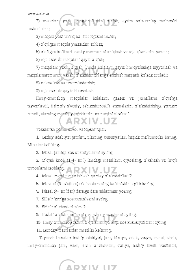 www.arxiv.uz 2) maqolani yoki uning bo`limini o`qish, ayrim so`zlarning ma`nosini tushuntirish; 3) maqola yoki uning bo`limi rejasini tuzish; 4) o`qilgan maqola yuzasidan suhbat; 5) o`qilgan bo`limni asosiy mazmunini aniqlash va reja qismlarini yozish; 6) reja asosida maqolani qayta o`qish; 7) maqolani yaxlit o`qish; bunda bolalarni qayta himoyalashga tayyorlash va maqola mazmunini yaxshi o`zlashtirishlariga erishish maqsadi ko`zda tutiladi; 8) xulosalash va umumlashtirish; 9) reja asosida qayta hikoyalash. Ilmiy-ommabop maqolalar bolalarni gazeta va jurnallarni o`qishga tayyorlaydi, ijtimoiy-siyosiy, tabiatshunoslik atamalarini o`zlashtirishga yordam beradi, ularning mantiqiy tafakkurini va nutqini o`stiradi. Tekshirish uchun savol va topshiriqlar: 1. Badiiy adabiyot janrlari, ularning xususiyatlari haqida ma`lumotlar bering. Misollar keltiring. 2. Masal janriga xos xususiyatlarni ayting. 3. O`qish kitob (1-4- sinf) laridagi masallarni qiyoslang, o`xshash va farqli tomonlarni izohlang. 4. Masal matni ustida ishlash qanday o`zlashtiriladi? 5. Masalni (3- sinfdan) o`qish darsining ko`rinishini aytib bering. 6. Masal (4- sinfdan) darsiga dars ishlanmasi yozing. 7. SHe`r janriga xos xususiyatni ayting. 8. SHe`r o`lchovlari nima? 9. Ifodali o`qishning texnik va adabiy asoslarini ayting. 10. Ilmiy ommabop asarni o`qitishning o`ziga xos xususiyatlarini ayting 11. Bunday matnlardan misollar keltiring. Tayanch iboralar: badiiy adabiyot, janr, hikoya, ertak, voqea, masal, she`r, ilmiy-ommabop janr, vazn, she`r o`lchovlari, qofiya, badiiy tavsif vositalari, 