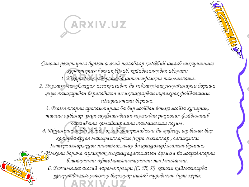 Саноат реакторига булган асосий талаблар кимёвий ишлаб чикаришнинг характерига боглик бўлиб‚ куйидагилардан иборат: 1. Юкори махсулдорлик ва интенсифликни таьминлаши. 2. Эк зотермик реакция иссиклигидан ва ендотермик жараёнларни бориши учун ташкаридан бериладиган иссикликлардан туликрок фойдаланиш имкониятини бериши. 3. Реагентларни аралаштириш ва бир жойдан бошка жойга кучириш, ташиш кабилар учун сарфланадиган енргиядан рационал фойдаланиб сарфиётни камайтиришни таьминлаши лозим. 4. Тузилиши жуда оддий , осон бошкариладиган ва хафсиз, шу билан бир каторда арзон материаллардан (кора металлар , силикатли материаллар,арзон пластмассалар ва хоказолар) ясалган булиши, 5. Имкони борича туликрок механизациялашгган булиши ва жараёнларни бошкаришни афтоматлаштиришни таьминлашни, 6. Режимнинг асосий параметрлари (С, Т, Р) катта кийматларда узгарганда хам реактор баркарор ишлаб турадиган були керак. 