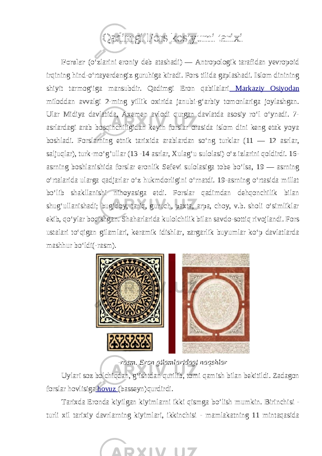 Qadimgi Fors kostyumi tarixi Forslar (oʻzlarini eroniy deb atashadi) — Antropologik tarafidan yevropoid irqining hind-oʻrtayerdengiz guruhiga kiradi. Fors tilida gaplashadi. Islom dinining shiyit tarmogʻiga mansubdir. Qadimgi Eron qabilalari Markaziy Osiyodan miloddan avvalgi 2-ming yillik oxirida janubi-gʻarbiy tomonlariga joylashgan. Ular Midiya davlatida, Axemen avlodi qurgan davlatda asosiy roʻl oʻynadi. 7- asrlardagi arab bosqinchiligidan keyіn forslar orasida islom dini keng etak yoya boshladi. Forslarning etnik tarixida arablardan soʻng turklar (11 — 12 asrlar, saljuqlar), turk-moʻg’ullar (13 -14 asrlar, Xulagʻu sulolasi) oʻz izlarini qoldirdi. 16- asrning boshlanishida forslar eronlik Sefevi sulolasiga tobe boʻlsa, 19 — asrning oʻrtalarida ularga qadjarlar oʻz hukmdorligini oʻrnatdi. 19-asrning oʻrtasida millat boʻlib shakllanishi nihoyasiga etdi. Forslar qadimdan dehqonchilik bilan shugʻullanishadi; bugʻdoy, tariq, guruch, paxta, arpa, choy, v.b. sholi oʻsimliklar ekib, qoʻylar boqishgan. Shaharlarida kulolchilik bilan savdo-sottiq rivojlandi. Fors ustalari toʻqigan gilamlari, keramik idishlar, zargarlik buyumlar koʻp davlatlarda mashhur boʻldi(-rasm). - rasm . Eron gilamlaridagi naqshlar Uylari soz bolchiqdan , g ʻ ishtdan qurilib , tomi qamish bilan bekitildi . Zadagon forslar hovlisiga hovuz ( basseyn ) qurdirdi . Tarixda Eronda kiyilgan kiyimlarni ikki qismga bo ’ lish mumkin . Birinchisi - turli xil tarixiy davrlarning kiyimlari , ikkinchisi - mamlakatning 11 mintaqasida 