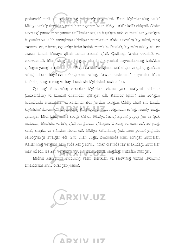 yashovchi turli xil xalqlarning an ’ anaviy kiyimlari . Eron kiyimlarining tarixi Midiya tarixiy davridan, ya’ni bizning eramizdan 708 yil oldin kelib chiqadi. O’sha davrdagi yozuvlar va yozma dalillardan saqlanib qolgan tosh va metaldan yasalgan buyumlar va idish-tovoqlarga chizilgan rasmlardan o’sha davrning kiyimlari, rang sxemasi va, albatta, egalariga baho berish mumkin. Dastlab, kiyimlar oddiy edi va asosan tanani himoya qilish uchun xizmat qildi. Qadimgi forslar ovchilik va chorvachilik bilan shug’ullanishgan, ularning kiyimlari hayvonlarning terisidan qilingan yomg’ir paltolari edi. Faqat qo’shni xalqlarni zabt etgan va qul qilganidan so’ng, ulkan boylikka erishgandan so’ng, forslar hashamatli buyumlar bilan tanishib, rang-barang va boy liboslarda kiyinishni boshladilar. Qadimgi forslarning erkaklar kiyimlari charm yoki mo’ynali shimlar (anaxaridlar) va kamarli charmdan qilingan edi. Kamroq iqlimi kam bo’lgan hududlarda anaxaridlar va kaftanlar zich jundan tikilgan. Oddiy aholi shu tarzda kiyinishni davom ettirdi va King Kir Mediyani zabt etgandan so’ng, rasmiy sudga aylangan Midi kostyumini sudga kiritdi. Midiya tashqi kiyimi yupqa jun va ipak matodan, binafsha va to’q qizil ranglardan qilingan. U keng va uzun edi, ko’ylagi xalat, shapka va shimdan iborat edi. Midiya kaftanining juda uzun pollari yig’ilib, belbog’larga o’ralgan edi. Shu bilan birga, tomonlarda hosil bo’lgan burmalar. Kaftanning yenglari ham juda keng bo’lib, ichki qismida ray shaklidagi burmalar mavjud edi. Ba’zan yenglarning burmalari boshqa rangdagi matodan qilingan. Midiya kostyumini Qirolning yaqin sheriklari va saroyning yuqori lavozimli amaldorlari kiyib olishgan(-rasm). 