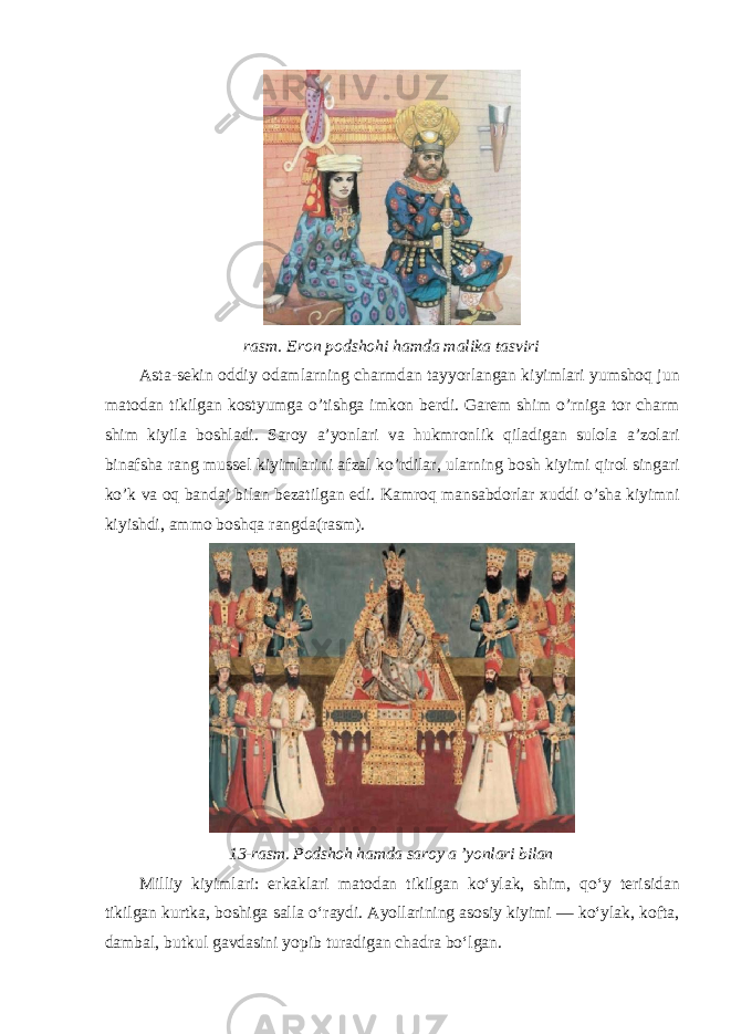 rasm . Eron podshohi hamda malika tasviri Asta - sekin oddiy odamlarning charmdan tayyorlangan kiyimlari yumshoq jun matodan tikilgan kostyumga o ’ tishga imkon berdi . Garem shim o ’ rniga tor charm shim kiyila boshladi . Saroy a ’ yonlari va hukmronlik qiladigan sulola a ’ zolari binafsha rang mussel kiyimlarini afzal ko ’ rdilar , ularning bosh kiyimi qirol singari ko ’ k va oq bandaj bilan bezatilgan edi . Kamroq mansabdorlar xuddi o ’ sha kiyimni kiyishdi , ammo boshqa rangda ( rasm ). 13-rasm. Podshoh hamda saroy a ’yonlari bilan Milliy kiyimlari : erkaklari matodan tikilgan ko ʻ ylak , shim , qo ʻ y ter і s і dan t і k і lgan kurtka , boshiga salla o ʻ raydi . Ayollarining asosiy kiyimi — koʻylak, kofta, dambal, butkul gavdasini yopib turadigan chadra boʻlgan. 