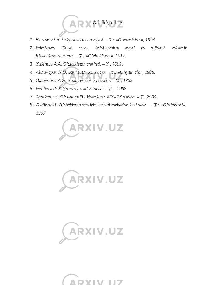 Adabiyotlar: 1. Karimov I . A . Istiqlol va ma ’ naviyat . – T .: «О’ zbekiston », 1994. 2. Mirziyoyev Sh . M . Buyuk kelajagimizni mard va olijanob xalqimiz bilan birga quramiz . – T .: « O ’ zbekiston », 2017. 3. Ха kimov А . А . O’zbekiston san’ati. – Т ., 2001. 4. Abdullayev N.U . San’at tarixi. 1- tom . – T .: « O ’ qituvchi », 1986. 5. Вошинина А.И. Античное искусство. – M ., 1962. 6. Malikova S.S. Tasviriy san’at tarixi. – T., 2008. 7. Sadikova N . O’zbek milliy kiyimlari: XIX–XX asrlar. – T., 2006. 8. Oydinov N. O’zbekiston tasviriy san’ati tarixidan lavhalar. – T.: «O’qituvchi», 1997. 