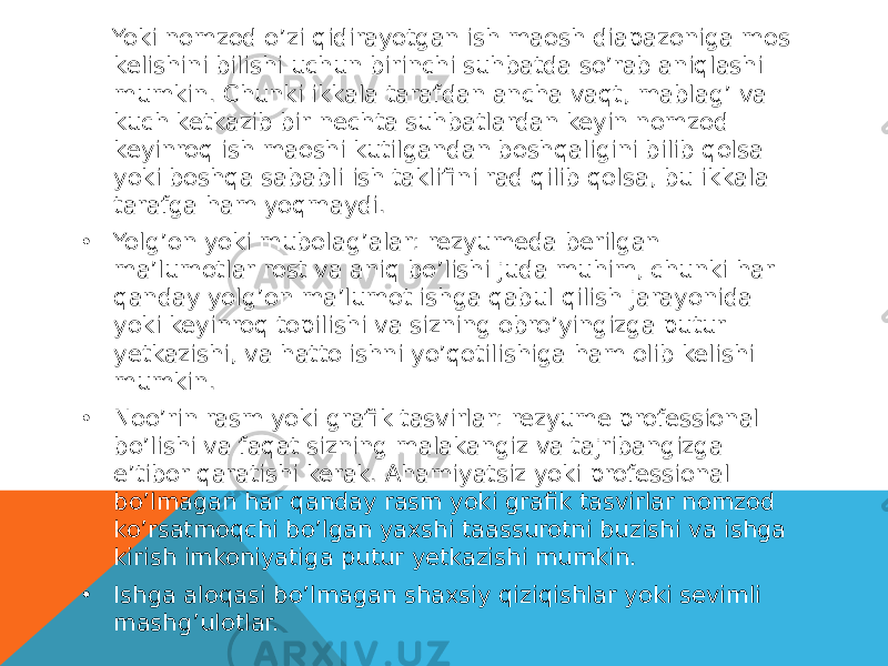  Yoki nomzod o’zi qidirayotgan ish maosh diapazoniga mos kelishini bilishi uchun birinchi suhbatda so’rab aniqlashi mumkin. Chunki ikkala tarafdan ancha vaqt, mablag’ va kuch ketkazib bir nechta suhbatlardan keyin nomzod keyinroq ish maoshi kutilgandan boshqaligini bilib qolsa yoki boshqa sababli ish taklifini rad qilib qolsa, bu ikkala tarafga ham yoqmaydi. • Yolg’on yoki mubolag’alar: rezyumeda berilgan ma’lumotlar rost va aniq bo’lishi juda muhim, chunki har qanday yolg’on ma’lumot ishga qabul qilish jarayonida yoki keyinroq topilishi va sizning obro’yingizga putur yetkazishi, va hatto ishni yo’qotilishiga ham olib kelishi mumkin. • Noo’rin rasm yoki grafik tasvirlar: rezyume professional bo’lishi va faqat sizning malakangiz va tajribangizga e’tibor qaratishi kerak. Ahamiyatsiz yoki professional bo’lmagan har qanday rasm yoki grafik tasvirlar nomzod ko’rsatmoqchi bo’lgan yaxshi taassurotni buzishi va ishga kirish imkoniyatiga putur yetkazishi mumkin. • Ishga aloqasi bo’lmagan shaxsiy qiziqishlar yoki sevimli mashg’ulotlar. 