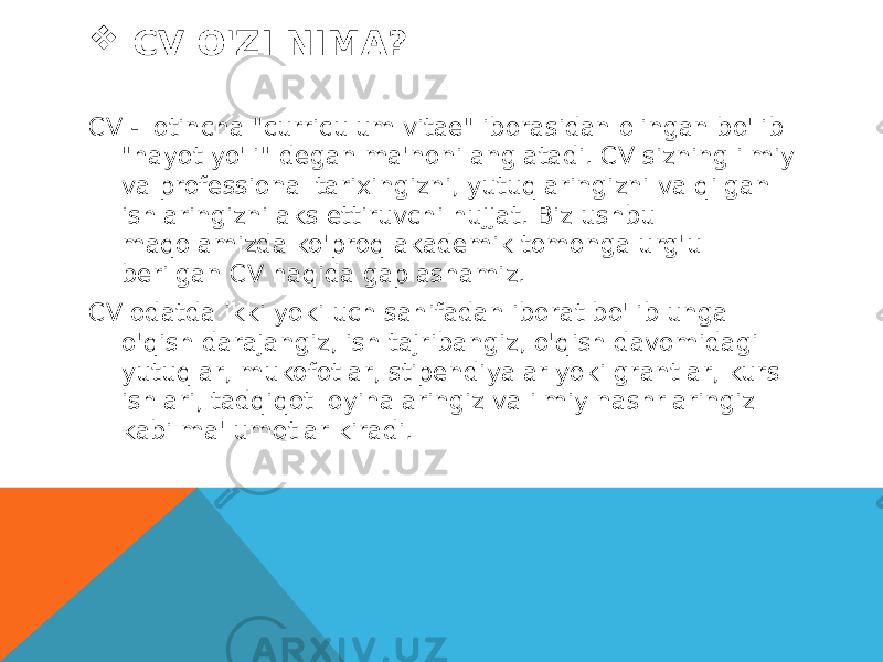  CV O&#39;ZI NIMA? CV - lotincha &#34;curriculum vitae&#34; iborasidan olingan bo&#39;lib &#34;hayot yo&#39;li&#34; degan ma&#39;noni anglatadi. CV sizning ilmiy va professional tarixingizni, yutuqlaringizni va qilgan ishlaringizni aks ettiruvchi hujjat. Biz ushbu maqolamizda ko&#39;proq akademik tomonga urg&#39;u berilgan CV haqida gaplashamiz. CV odatda ikki yoki uch sahifadan iborat bo&#39;lib unga o&#39;qish darajangiz, ish tajribangiz, o&#39;qish davomidagi yutuqlar, mukofotlar, stipendiyalar yoki grantlar, kurs ishlari, tadqiqot loyihalaringiz va ilmiy nashrlaringiz kabi ma&#39;lumotlar kiradi. 
