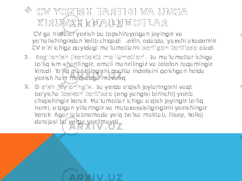  CV YOZISH TARTIBI VA UNGA KIRUVCHI MA&#39;LUMOTLAR CV ga nimalar yozish bu topshirayotgan joyingiz va yo&#39;nalishingizdan kelib chiqadi. Lekin, odatda, yaxshi akademik CV o&#39;zi ichiga quyidagi ma&#39;lumotlarni  berilgan tartibda  oladi.   1. Bog&#39;lanish (kontakt) ma&#39;lumotlari.  Bu ma&#39;lumotlar ichiga to&#39;liq ism-sharifingiz, email manzilingiz va telefon raqamingiz kiradi. To&#39;liq manzilingizni pochta indeksini qo&#39;shgan holda yozish ham maqsadga muvofiq. 2. O&#39;qish joylaringiz.  Bu yerda o&#39;qish joylaringizni vaqt bo&#39;yicha  teskari tartibda  (eng yangisi birinchi) yozib chiqishingiz kerak. Ma&#39;lumotlar ichiga o&#39;qish joyingiz to&#39;liq nomi, o&#39;qigan yillaringiz va mutaxassisligingizni yozishingiz kerak. Agar talabnomada yo&#39;q bo&#39;lsa maktab, litsey, kollej darajasi bu yerga yozilmaydi. 