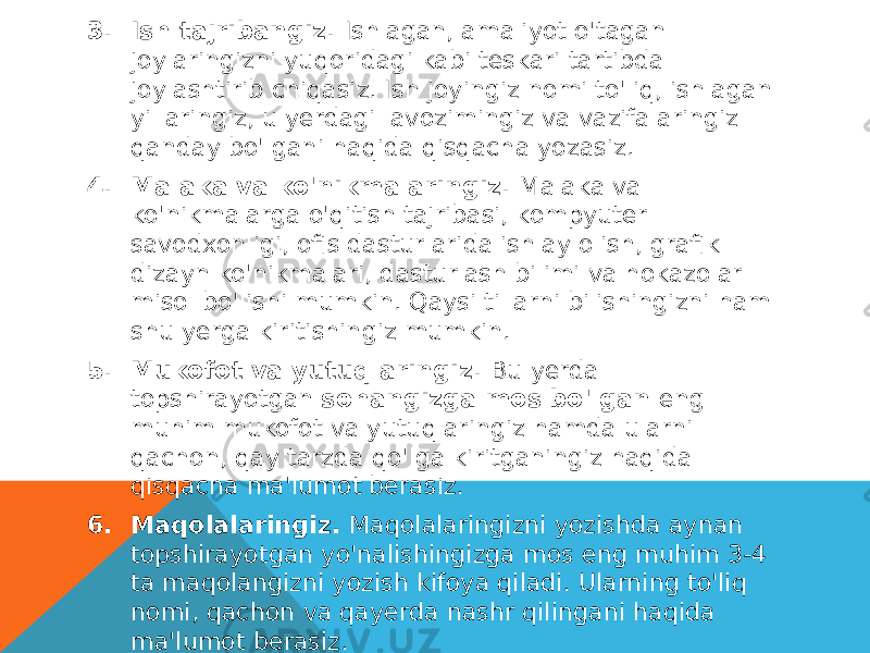 3. Ish tajribangiz.  Ishlagan, amaliyot o&#39;tagan joylaringizni yuqoridagi kabi teskari tartibda joylashtirib chiqasiz. Ish joyingiz nomi to&#39;liq, ishlagan yillaringiz, u yerdagi lavozimingiz va vazifalaringiz qanday bo&#39;lgani haqida qisqacha yozasiz. 4. Malaka va ko&#39;nikmalaringiz.  Malaka va ko&#39;nikmalarga o&#39;qitish tajribasi, kompyuter savodxonligi, ofis dasturlarida ishlay olish, grafik dizayn ko&#39;nikmalari, dasturlash bilimi va hokazolar misol bo&#39;lishi mumkin. Qaysi tillarni bilishingizni ham shu yerga kiritishingiz mumkin. 5. Mukofot va yutuqlaringiz.  Bu yerda topshirayotgan  sohangizga mos bo&#39;lgan  eng muhim mukofot va yutuqlaringiz hamda ularni qachon, qay tarzda qo&#39;lga kiritganingiz haqida qisqacha ma&#39;lumot berasiz. 6. Maqolalaringiz.  Maqolalaringizni yozishda aynan topshirayotgan yo&#39;nalishingizga mos eng muhim 3-4 ta maqolangizni yozish kifoya qiladi. Ularning to&#39;liq nomi, qachon va qayerda nashr qilingani haqida ma&#39;lumot berasiz. 