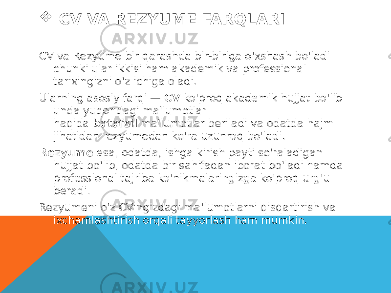  CV VA REZYUME FARQLARI CV va Rezyume bir qarashda bir-biriga o&#39;xshash bo&#39;ladi chunki ular ikkisi ham akademik va professional tarixingizni o&#39;z ichiga oladi. Ularning asosiy farqi —  CV  ko&#39;proq akademik hujjat bo&#39;lib unda yuqoridagi ma&#39;lumotlar haqida  batafsil  ma&#39;lumotlar beriladi va odatda hajm jihatidan rezyumedan ko&#39;ra uzunroq bo&#39;ladi. Rezyume  esa, odatda, ishga kirish payti so&#39;raladigan hujjat bo&#39;lib, odatda bir sahifadan iborat bo&#39;ladi hamda professional tajriba ko&#39;nikmalaringizga ko&#39;proq urg&#39;u beradi. Rezyumeni o&#39;z CVingizdagi ma&#39;lumotlarni qisqartirish va ixchamlashtirish orqali tayyorlash ham mumkin. 