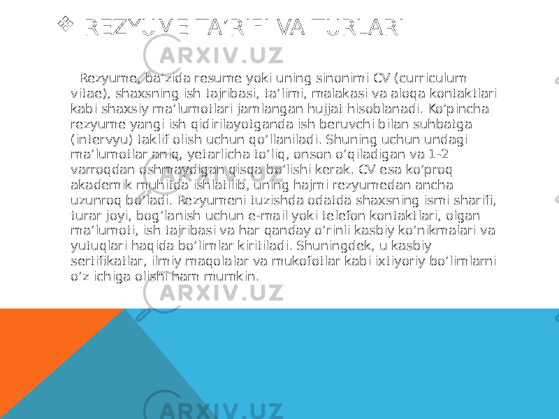  REZYUME TA’RIFI VA TURLARI Rezyume, ba’zida resume yoki uning sinonimi CV (curriculum vitae), shaxsning ish tajribasi, ta’limi, malakasi va aloqa kontaktlari kabi shaxsiy ma’lumotlari jamlangan hujjat hisoblanadi. Ko’pincha rezyume yangi ish qidirilayotganda ish beruvchi bilan suhbatga (intervyu) taklif olish uchun qo’llaniladi. Shuning uchun undagi ma’lumotlar aniq, yetarlicha to’liq, onson o’qiladigan va 1-2 varroqdan oshmaydigan qisqa bo’lishi kerak. CV esa ko’proq akademik muhitda ishlatilib, uning hajmi rezyumedan ancha uzunroq bo’ladi. Rezyumeni tuzishda odatda shaxsning ismi sharifi, turar joyi, bog’lanish uchun e-mail yoki telefon kontaktlari, olgan ma’lumoti, ish tajribasi va har qanday o’rinli kasbiy ko’nikmalari va yutuqlari haqida bo’limlar kiritiladi. Shuningdek, u kasbiy sertifikatlar, ilmiy maqolalar va mukofotlar kabi ixtiyoriy bo’limlarni o’z ichiga olishi ham mumkin. 