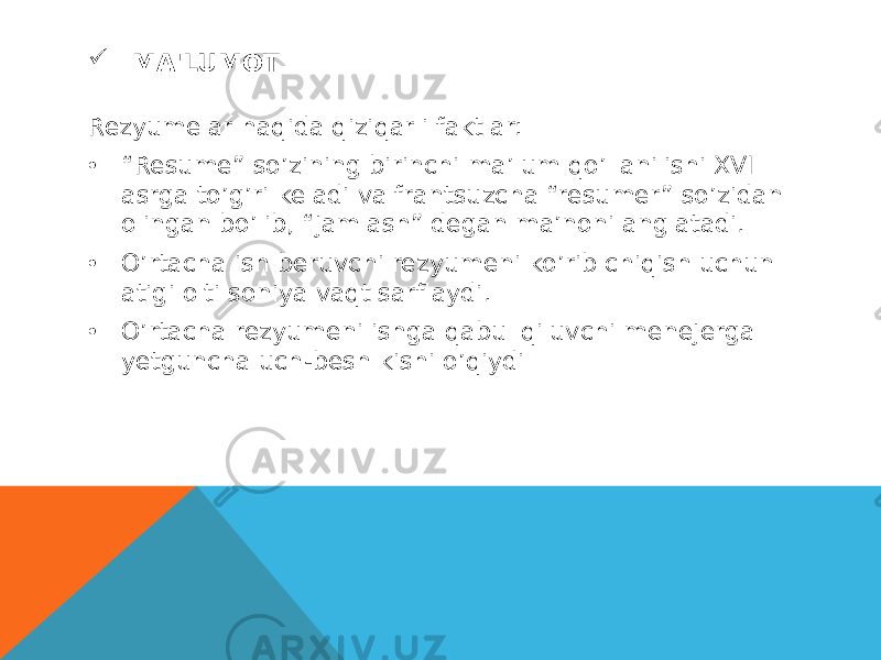  MA&#39;LUMOT Rezyumelar haqida qiziqarli faktlar: • “ Resume” so’zining birinchi ma’lum qo’llanilishi XVI asrga to’g’ri keladi va frantsuzcha “resumer” so’zidan olingan bo’lib, “jamlash” degan ma’noni anglatadi. • O’rtacha ish beruvchi rezyumeni ko’rib chiqish uchun atigi olti soniya vaqt sarflaydi. • O’rtacha rezyumeni ishga qabul qiluvchi menejerga yetguncha uch-besh kishi o’qiydi 