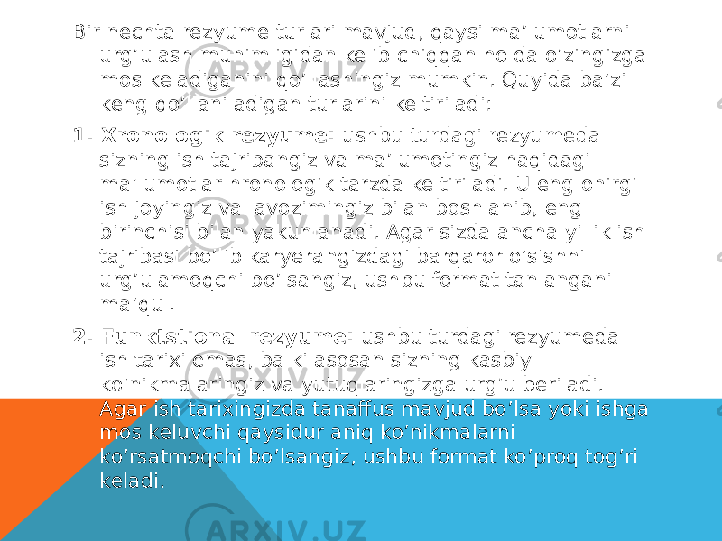 Bir nechta rezyume turlari mavjud, qaysi ma’lumotlarni urg’ulash muhimligidan kelib chiqqan holda o’zingizga mos keladiganini qo’llashingiz mumkin. Quyida ba’zi keng qo’llaniladigan turlarini keltiriladi: 1. Xronologik rezyume:  ushbu turdagi rezyumeda sizning ish tajribangiz va ma’lumotingiz haqidagi ma’lumotlar hronologik tarzda keltiriladi. U eng ohirgi ish joyingiz va lavozimingiz bilan boshlanib, eng birinchisi bilan yakunlanadi. Agar sizda ancha yillik ish tajribasi bo’lib karyerangizdagi barqaror o’sishni urg’ulamoqchi bo’lsangiz, ushbu format tanlangani ma’qul. 2. Funktstional rezyume:  ushbu turdagi rezyumeda ish tarixi emas, balki asosan sizning kasbiy ko’nikmalaringiz va yutuqlaringizga urg’u beriladi. Agar ish tarixingizda tanaffus mavjud bo’lsa yoki ishga mos keluvchi qaysidur aniq ko’nikmalarni ko’rsatmoqchi bo’lsangiz, ushbu format ko’proq tog’ri keladi. 