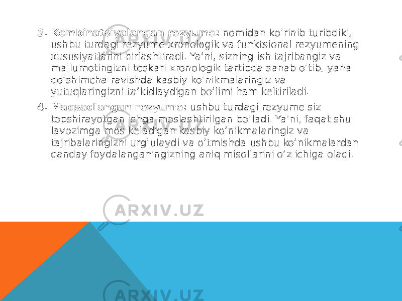 3. Kombinatsiyalangan rezyume:  nomidan ko’rinib turibdiki, ushbu turdagi rezyume xronologik va funktsional rezyumening xususiyatlarini birlashtiradi. Ya’ni, sizning ish tajribangiz va ma’lumotingizni teskari xronologik tartibda sanab o’tib, yana qo’shimcha ravishda kasbiy ko’nikmalaringiz va yutuqlaringizni ta’kidlaydigan bo’limi ham keltiriladi. 4. Maqsadlangan rezyume:  ushbu turdagi rezyume siz topshirayotgan ishga moslashtirilgan bo’ladi. Ya’ni, faqat shu lavozimga mos keladigan kasbiy ko’nikmalaringiz va tajribalaringizni urg’ulaydi va o’tmishda ushbu ko’nikmalardan qanday foydalanganingizning aniq misollarini o’z ichiga oladi. 