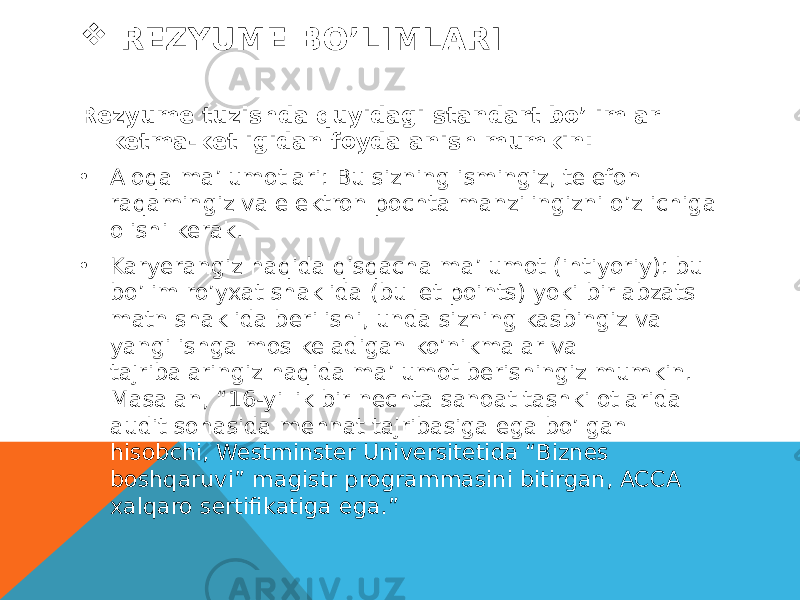  REZYUME BO’LIMLARI Rezyume tuzishda quyidagi standart bo’limlar ketma-ketligidan foydalanish mumkin: • Aloqa ma’lumotlari: Bu sizning ismingiz, telefon raqamingiz va elektron pochta manzilingizni o’z ichiga olishi kerak. • Karyerangiz haqida qisqacha ma’lumot (ihtiyoriy): bu bo’lim ro’yxat shaklida (bullet points) yoki bir abzats matn shaklida berilishi, unda sizning kasbingiz va yangi ishga mos keladigan ko’nikmalar va tajribalaringiz haqida ma’lumot berishingiz mumkin. Masalan, “16-yillik bir nechta sanoat tashkilotlarida audit sohasida mehnat tajribasiga ega bo’lgan hisobchi, Westminster Universitetida “Biznes boshqaruvi” magistr programmasini bitirgan, ACCA xalqaro sertifikatiga ega.” 