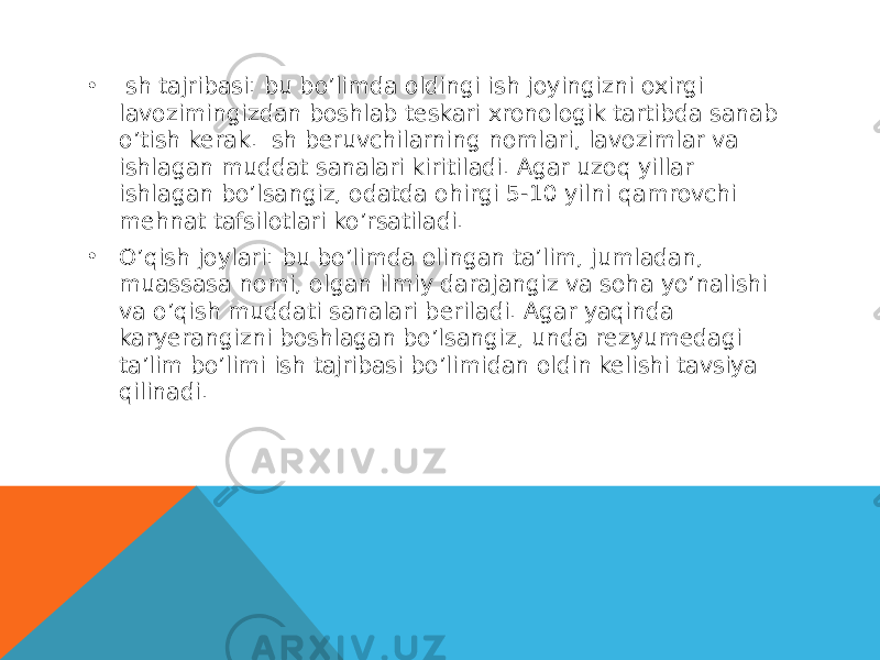 • Ish tajribasi: bu bo’limda oldingi ish joyingizni oxirgi lavozimingizdan boshlab teskari xronologik tartibda sanab o’tish kerak. Ish beruvchilarning nomlari, lavozimlar va ishlagan muddat sanalari kiritiladi. Agar uzoq yillar ishlagan bo’lsangiz, odatda ohirgi 5-10 yilni qamrovchi mehnat tafsilotlari ko’rsatiladi. • O’qish joylari: bu bo’limda olingan ta’lim, jumladan, muassasa nomi, olgan ilmiy darajangiz va soha yo’nalishi va o’qish muddati sanalari beriladi. Agar yaqinda karyerangizni boshlagan bo’lsangiz, unda rezyumedagi ta’lim bo’limi ish tajribasi bo’limidan oldin kelishi tavsiya qilinadi. 