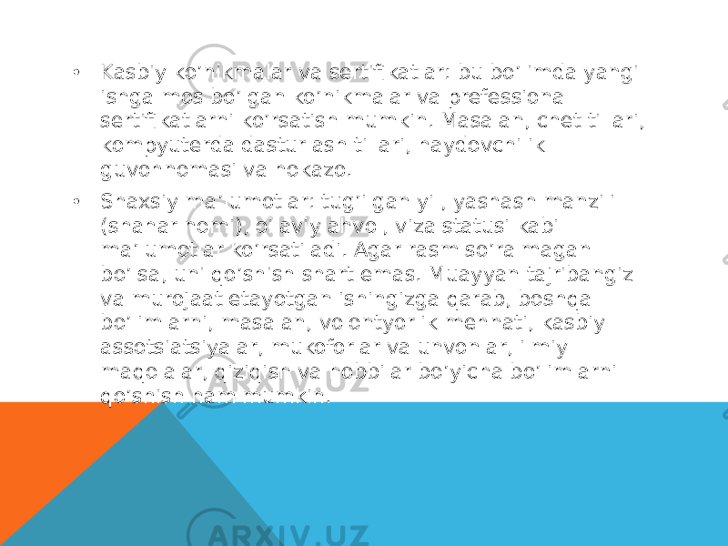 • Kasbiy ko’nikmalar va sertifikatlar: bu bo’limda yangi ishga mos bo’lgan ko’nikmalar va prefessional sertifikatlarni ko’rsatish mumkin. Masalan, chet tillari, kompyuterda dasturlash tillari, haydovchilik guvohnomasi va hokazo. • Shaxsiy ma’lumotlar: tug’ilgan yil, yashash manzili (shahar nomi), oilaviy ahvol, viza statusi kabi ma’lumotlar ko’rsatiladi. Agar rasm so’ralmagan bo’lsa, uni qo’shish shart emas. Muayyan tajribangiz va murojaat etayotgan ishingizga qarab, boshqa bo’limlarni, masalan, volontyorlik mehnati, kasbiy assotsiatsiyalar, mukoforlar va unvonlar, ilmiy maqolalar, qiziqish va hobbilar bo’yicha bo’limlarni qo’shish ham mumkin. 