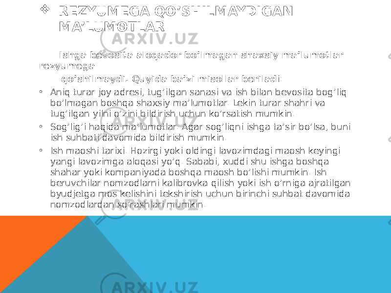  REZYUMEGA QO’SHILMAYDIGAN MA’LUMOTLAR Ishga bevosita aloqador bo’lmagan shaxsiy ma’lumotlar rezyumega qo’shilmaydi. Quyida ba’zi misollar berilad i: • Aniq turar joy adresi, tug’ilgan sanasi va ish bilan bevosita bog’liq bo’lmagan boshqa shaxsiy ma’lumotlar. Lekin turar shahri va tug’ilgan yilni o’zini bildirish uchun ko’rsatish mumkin. • Sog’lig’i haqida ma’lumotlar. Agar sog’liqni ishga ta’sir bo’lsa, buni ish suhbati davomida bildirish mumkin. • Ish maoshi tarixi. Hozirgi yoki oldingi lavozimdagi maosh keyingi yangi lavozimga aloqasi yo’q. Sababi, xuddi shu ishga boshqa shahar yoki kompaniyada boshqa maosh bo’lishi mumkin. Ish beruvchilar nomzodlarni kalibrovka qilish yoki ish o’rniga ajratilgan byudjetga mos kelishini tekshirish uchun birinchi suhbat davomida nomzodlardan so’rashlari mumkin. 