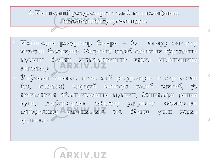 4. Иқтисодий ресурсларга талаб ва таклифнинг шаклланиш хусусиятлари. • Иқтисодий ресурслар бозори – бу мазкур омиллар хизмати бозоридир. Уларнинг сотиб олиниши кўрсатиши мумкин бўлган хизматларининг харид қилинишини англатади. • Ўз-ўзидан аниқки, иқтисодий ресурсларнинг бир қисми (ер, капитал) ҳақиқий маънода сотиб олиниб, ўз активларига айлантирилиши мумкин, бошқалари (ишчи кучи, тадбиркорлик лаёқати) уларнинг хизматидан фойдаланиш имкониятига эга бўлиш учун харид қилинади. 