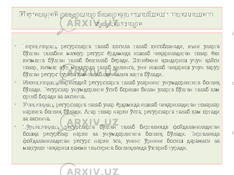 Иқтисодий ресурслар бозорида талабнинг шаклланиш хусусиятлари • Биринчидан, ресурсларга талаб ҳосила талаб ҳисобланади, яъни уларга бўлган талабни мазкур ресурс ёрдамида ишлаб чиқариладиган товар ёки хизматга бўлган талаб белгилаб беради. Эхтиёжни қондириш учун қайси товар, хизмат кўп миқдорда талаб қилинса, уни ишлаб чиқариш учун зарур бўлган ресурс турига ҳам талаб шунчалик катта бўлади. • Иккинчидан, иқтисодий ресурсларга талаб уларнинг унумдорлигига боғлиқ бўлади. Ресурслар унумдорлиги ўсиб бориши билан уларга бўлган талаб ҳам ортиб боради ва аксинча. • Учинчидан, ресурсларга талаб улар ёрдамида ишлаб чиқариладиган товарлар нархига боғлиқ бўлади. Агар товар нархи ўсса, ресурсларга талаб ҳам ортади ва аксинча. • Тўртинчидан, ресурсларга бўлган талаб биргаликда фойдаланиладиган бошқа ресурслар нархи ва унумдорлигига боғлиқ бўлади. Биргаликда фойдаланиладиган ресурс нархи эса, унинг ўрнини босиш даражаси ва маҳсулот чиқариш ҳажми таъсирига боғлиқликда ўзгариб туради. 
