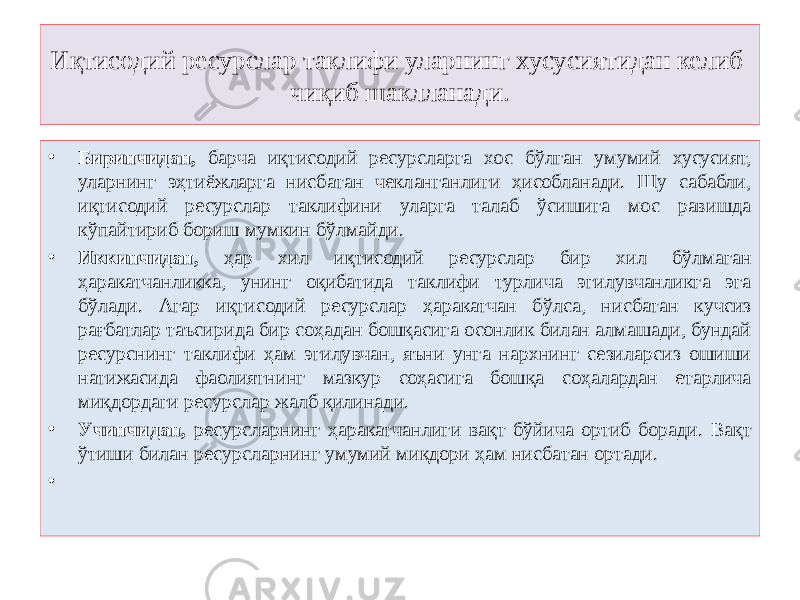 Иқтисодий ресурслар таклифи уларнинг хусусиятидан келиб чиқиб шаклланади. • Биринчидан, барча иқтисодий ресурсларга хос бўлган умумий хусусият, уларнинг эҳтиёжларга нисбатан чекланганлиги ҳисобланади. Шу сабабли, иқтисодий ресурслар таклифини уларга талаб ўсишига мос равишда кўпайтириб бориш мумкин бўлмайди. • Иккинчидан, ҳар хил иқтисодий ресурслар бир хил бўлмаган ҳаракатчанликка, унинг оқибатида таклифи турлича эгилувчанликга эга бўлади. Агар иқтисодий ресурслар ҳаракатчан бўлса, нисбатан кучсиз рағбатлар таъсирида бир соҳадан бошқасига осонлик билан алмашади, бундай ресурснинг таклифи ҳам эгилувчан, яъни унга нархнинг сезиларсиз ошиши натижасида фаолиятнинг мазкур соҳасига бошқа соҳалардан етарлича миқдордаги ресурслар жалб қилинади. • Учинчидан, ресурсларнинг ҳаракатчанлиги вақт бўйича ортиб боради. Вақт ўтиши билан ресурсларнинг умумий миқдори ҳам нисбатан ортади. •   