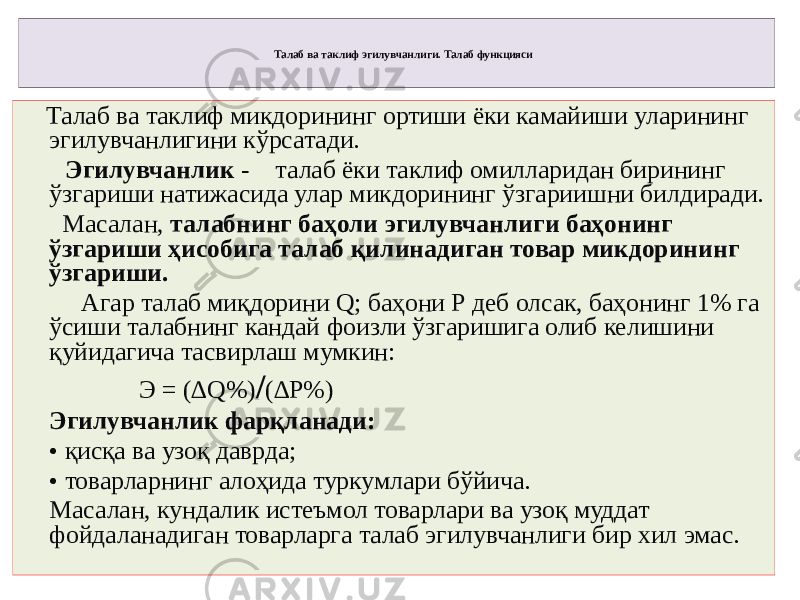 Талаб ва таклиф эгилувчанлиги. Талаб функцияси Талаб ва таклиф микдорининг ортиши ёки камайиши уларининг эгилувчанлигини кўрсатади. Эгилувчанлик - талаб ёки таклиф омилларидан бирининг ўзгариши натижасида улар микдорининг ўзгариишни билдиради. Масалан, талабнинг баҳоли эгилувчанлиги баҳонинг ўзгариши ҳисобига талаб қилинадиган товар микдорининг ўзгариши. Агар талаб миқдорини Q; баҳони Р деб олсак, баҳонинг 1% га ўсиши талабнинг кандай фоизли ўзгаришига олиб келишини қуйидагича тасвирлаш мумкин: Э = (∆Q%) / (∆P%) Эгилувчанлик фарқланади: • қисқа ва узоқ даврда; • товарларнинг алоҳида туркумлари бўйича. Масалан, кундалик истеъмол товарлари ва узоқ муддат фойдаланадиган товарларга талаб эгилувчанлиги бир хил эмас. 