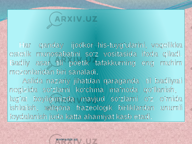 Har qanday ijodkor his-tuyg‘ularini, voqelikka estetik munosabatini so‘z vositasida ifoda qiladi. Badiiy asar tili poetik tafakkurning eng muhim mezonlaridan biri sanaladi. Aslida nazariy jihatdan qaraganda til badiiyati negizida so‘zlarni ko‘chma ma’noda qo‘llanish, lug‘at boyligimizda mavjud so‘zlarni o‘z o‘rnida ishlatish, xalqona frazeologik birliklardan unumli foydalanish juda katta ahamiyat kasb etadi. www.arxiv.uz22 030B06 17 12 01 25 0D03090C 14 0C 24 