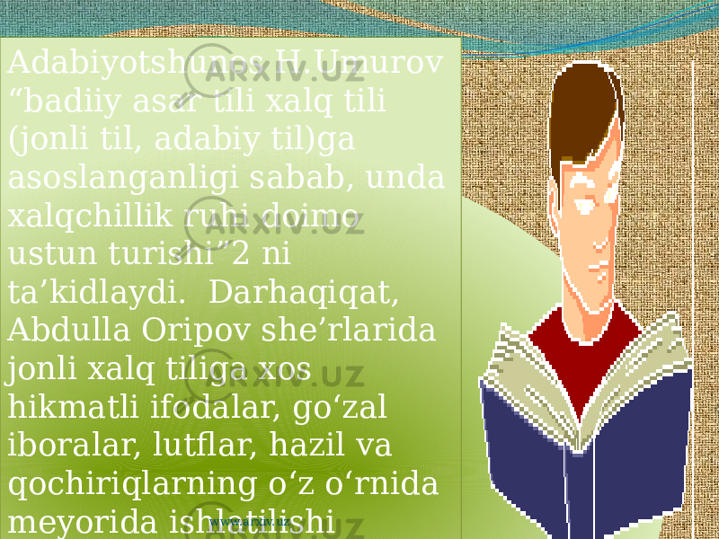 Adabiyotshunos H.Umurov “badiiy asar tili xalq tili (jonli til, adabiy til)ga asoslanganligi sabab, unda xalqchillik ruhi doimo ustun turishi”2 ni ta’kidlaydi. Darhaqiqat, Abdulla Oripov she’rlarida jonli xalq tiliga xos hikmatli ifodalar, go‘zal iboralar, lutflar, hazil va qochiriqlarning o‘z o‘rnida meyorida ishlatilishi ularning xalqona ruhi va yuksak badiiyatini ta’minlagan. www.arxiv.uz240D031A0612 1F 27 03 05 0819 15 241A0D 0F 11061416 061A1304 1B131D 16 080C03040E 12 15 