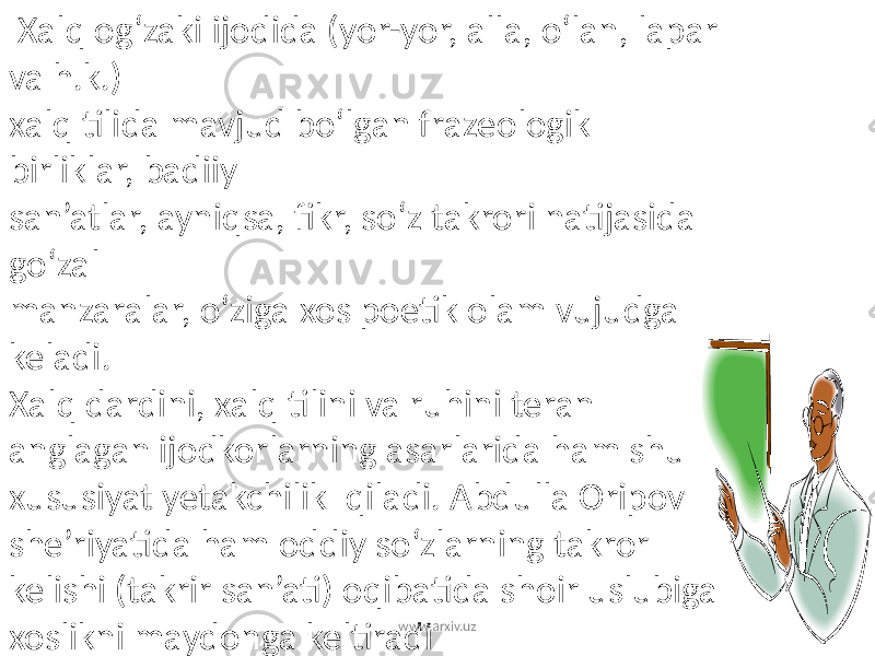  Xalq og‘zaki ijodida (yor-yor, alla, o‘lan, lapar va h.k.) xalq tilida mavjud bo‘lgan frazeologik birliklar, badiiy san’atlar, ayniqsa, fikr, so‘z takrori natijasida go‘zal manzaralar, o‘ziga xos poetik olam vujudga keladi. Xalq dardini, xalq tilini va ruhini teran anglagan ijodkorlarning asarlarida ham shu xususiyat yetakchilik qiladi. Abdulla Oripov she’riyatida ham oddiy so‘zlarning takror kelishi (takrir san’ati) oqibatida shoir uslubiga xoslikni maydonga keltiradi www.arxiv.uz 