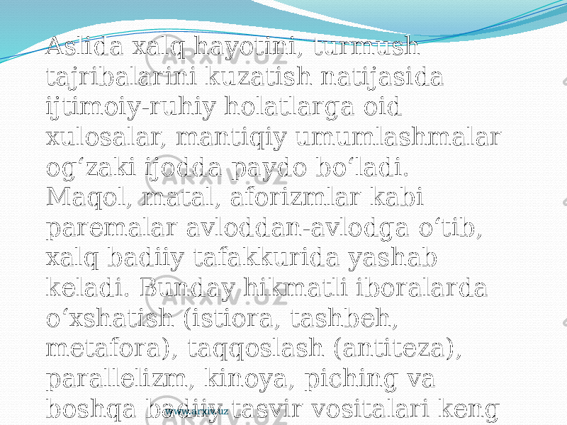 Aslida xalq hayotini, turmush tajribalarini kuzatish natijasida ijtimoiy-ruhiy holatlarga oid xulosalar, mantiqiy umumlashmalar og‘zaki ijodda paydo bo‘ladi. Maqol, matal, aforizmlar kabi paremalar avloddan-avlodga o‘tib, xalq badiiy tafakkurida yashab keladi. Bunday hikmatli iboralarda o‘xshatish (istiora, tashbeh, metafora), taqqoslash (antiteza), parallelizm, kinoya, piching va boshqa badiiy tasvir vositalari keng qo‘llanadi www.arxiv.uz 