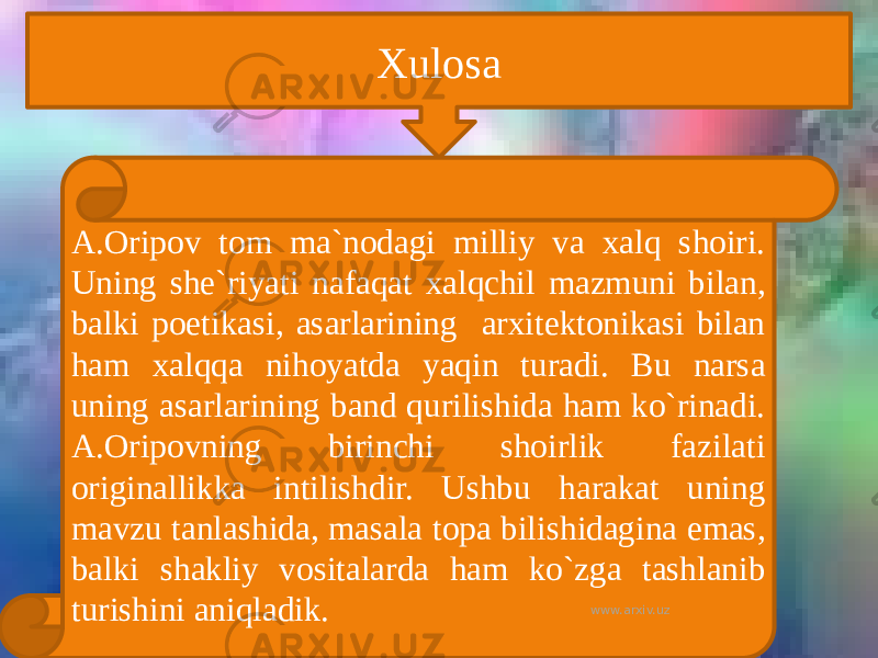 Xulosa A.Oripov tom ma`nodagi milliy va xalq shoiri. Uning she`riyati nafaqat xalqchil mazmuni bilan, balki poetikasi, asarlarining arxitektonikasi bilan ham xalqqa nihoyatda yaqin turadi. Bu narsa uning asarlarining band qurilishida ham ko`rinadi. A.Oripovning birinchi shoirlik fazilati originallikka intilishdir. Ushbu harakat uning mavzu tanlashida, masala topa bilishidagina emas, balki shakliy vositalarda ham ko`zga tashlanib turishini aniqladik. www.arxiv.uz 