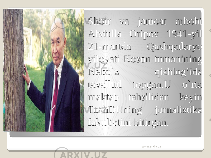  Shoir va jamoat arbobi Abdulla Oripov 1941-yil 21-martda Qashqadaryo viloyati Koson tumanining Neko`z qishlog’ida tavallud topgan.U o`rta maktab tahsilidan keyin ToshDUning jurnalistika fakultetini bitirgan. www.arxiv.uz 